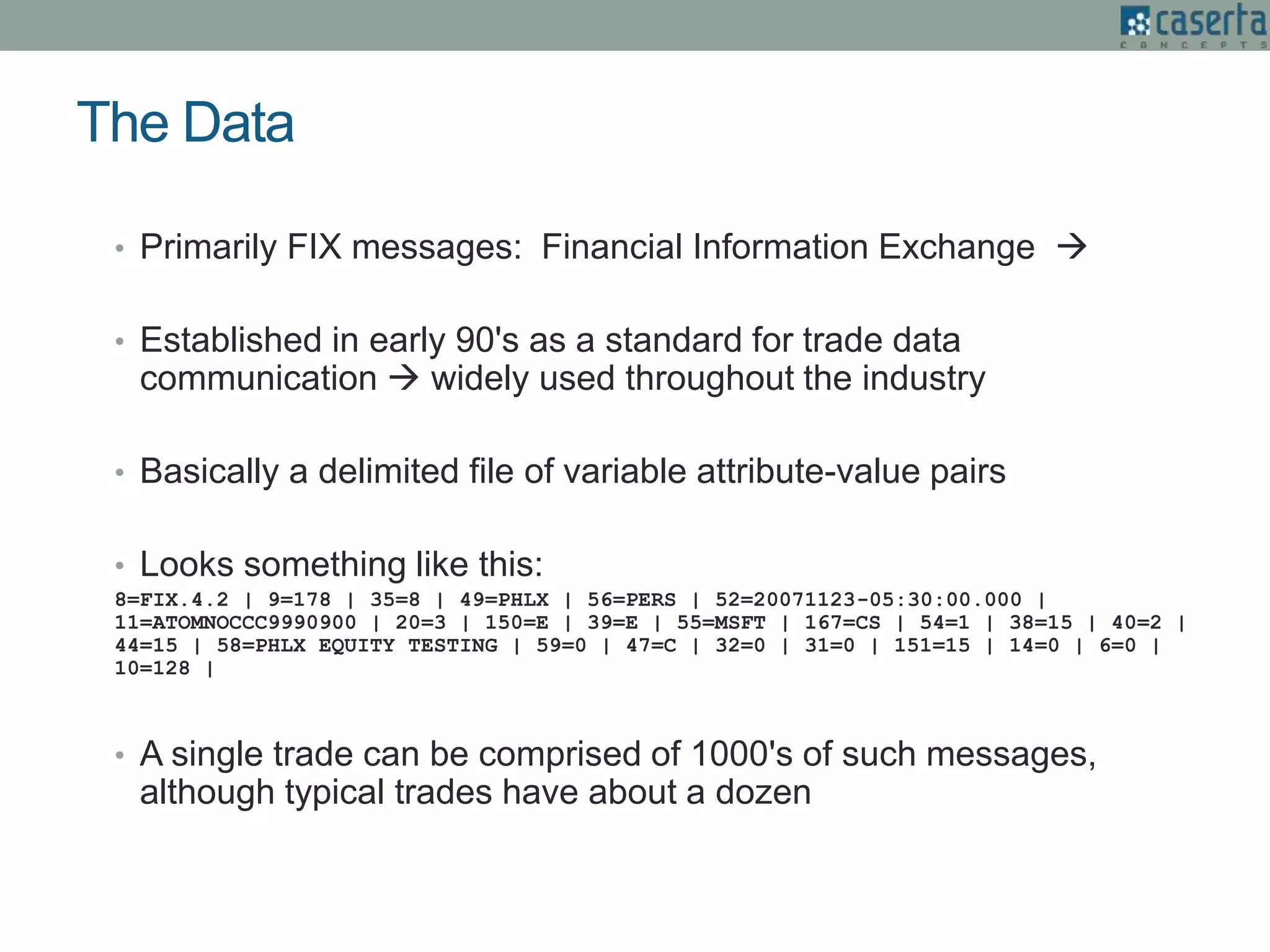 The Data
• Primarily FIX messages: Financial Information Exchange 
• Established in early 90's as a standard for trade data
communication  widely used throughout the industry
• Basically a delimited file of variable attribute-value pairs
• Looks something like this:
8=FIX.4.2 | 9=178 | 35=8 | 49=PHLX | 56=PERS | 52=20071123-05:30:00.000 |
11=ATOMNOCCC9990900 | 20=3 | 150=E | 39=E | 55=MSFT | 167=CS | 54=1 | 38=15 | 40=2 |
44=15 | 58=PHLX EQUITY TESTING | 59=0 | 47=C | 32=0 | 31=0 | 151=15 | 14=0 | 6=0 |
10=128 |
• A single trade can be comprised of 1000's of such messages,
although typical trades have about a dozen
 