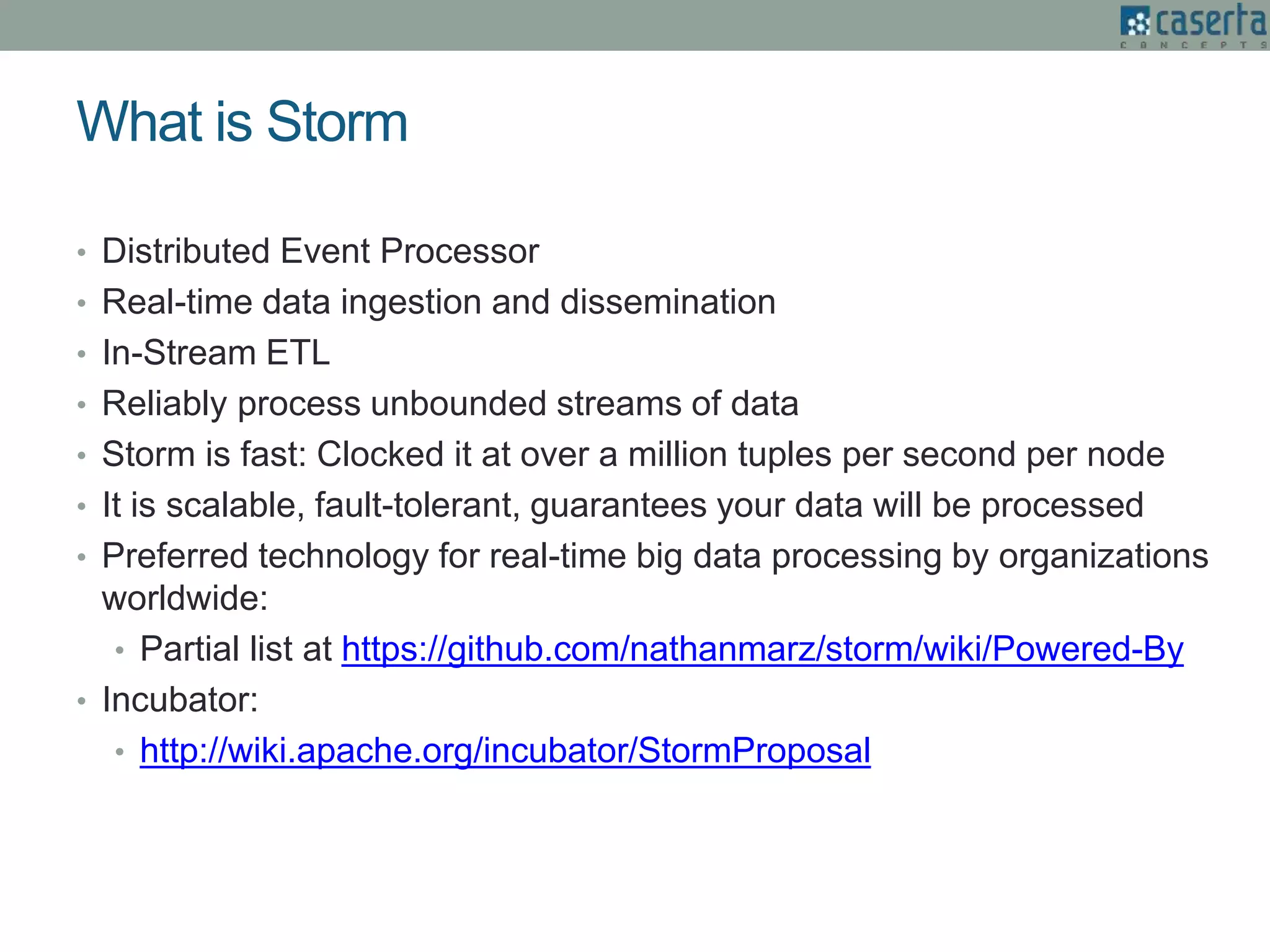 What is Storm
• Distributed Event Processor
• Real-time data ingestion and dissemination
• In-Stream ETL
• Reliably process unbounded streams of data
• Storm is fast: Clocked it at over a million tuples per second per node
• It is scalable, fault-tolerant, guarantees your data will be processed
• Preferred technology for real-time big data processing by organizations
worldwide:
• Partial list at https://github.com/nathanmarz/storm/wiki/Powered-By
• Incubator:
• http://wiki.apache.org/incubator/StormProposal
 