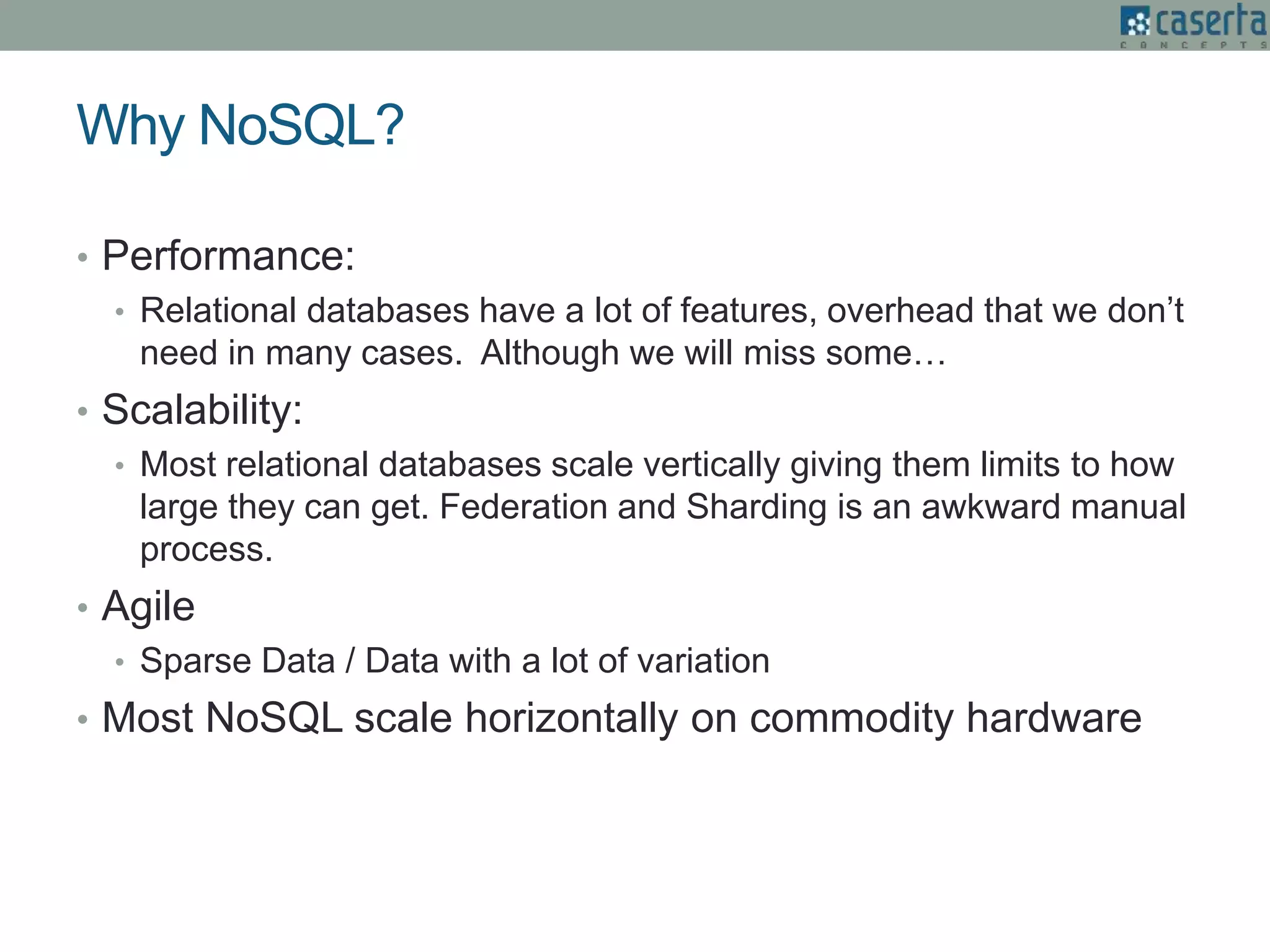 Why NoSQL?
• Performance:
• Relational databases have a lot of features, overhead that we don’t
need in many cases. Although we will miss some…
• Scalability:
• Most relational databases scale vertically giving them limits to how
large they can get. Federation and Sharding is an awkward manual
process.
• Agile
• Sparse Data / Data with a lot of variation
• Most NoSQL scale horizontally on commodity hardware
 