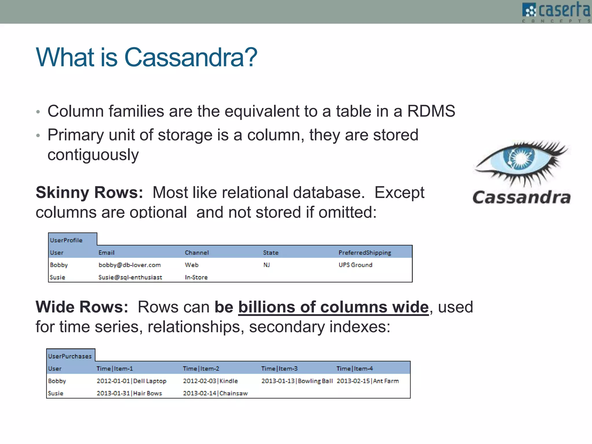 • Column families are the equivalent to a table in a RDMS
• Primary unit of storage is a column, they are stored
contiguously
Skinny Rows: Most like relational database. Except
columns are optional and not stored if omitted:
Wide Rows: Rows can be billions of columns wide, used
for time series, relationships, secondary indexes:
What is Cassandra?
 