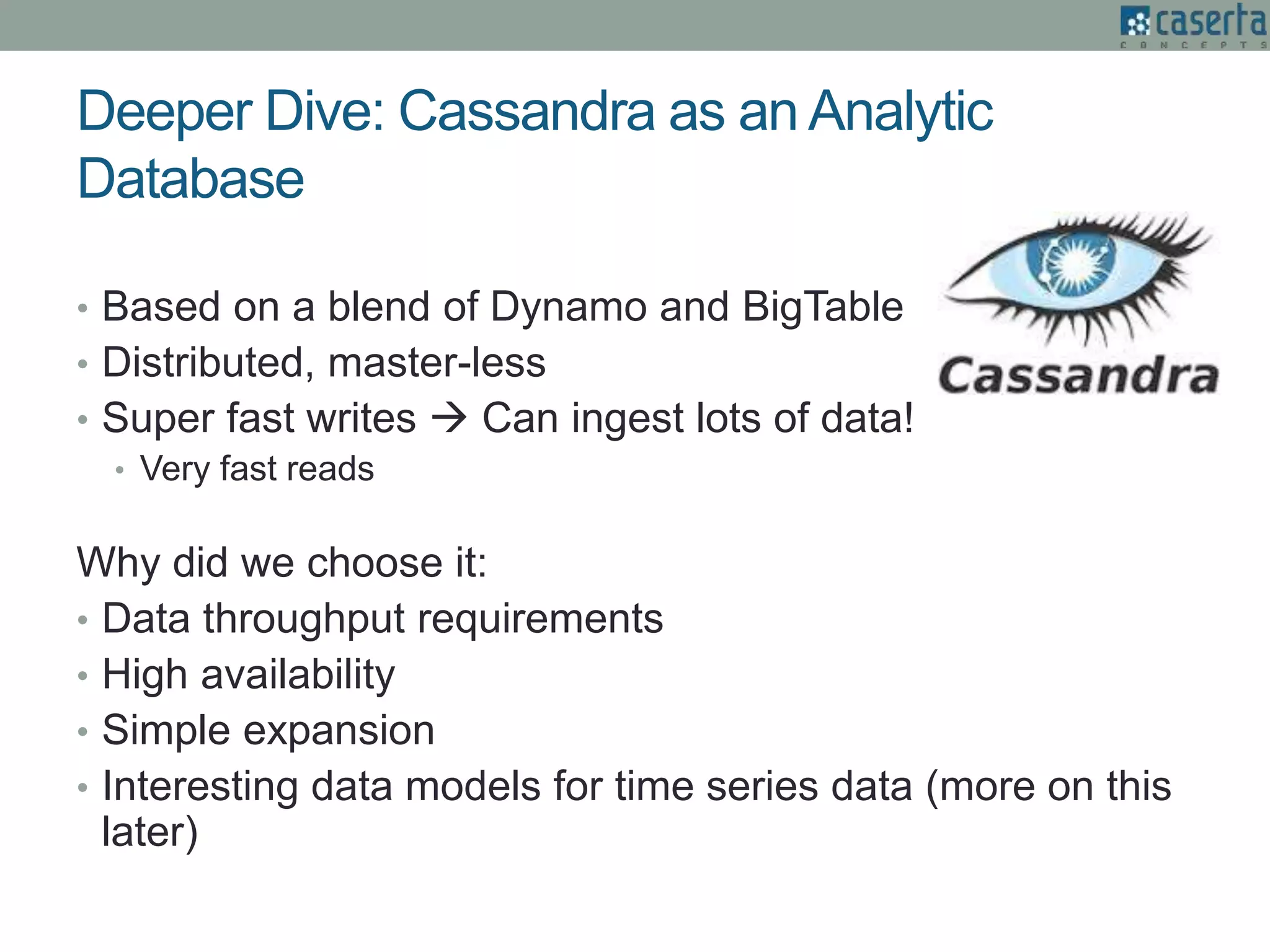 Deeper Dive: Cassandra as an Analytic
Database
• Based on a blend of Dynamo and BigTable
• Distributed, master-less
• Super fast writes  Can ingest lots of data!
• Very fast reads
Why did we choose it:
• Data throughput requirements
• High availability
• Simple expansion
• Interesting data models for time series data (more on this
later)
 