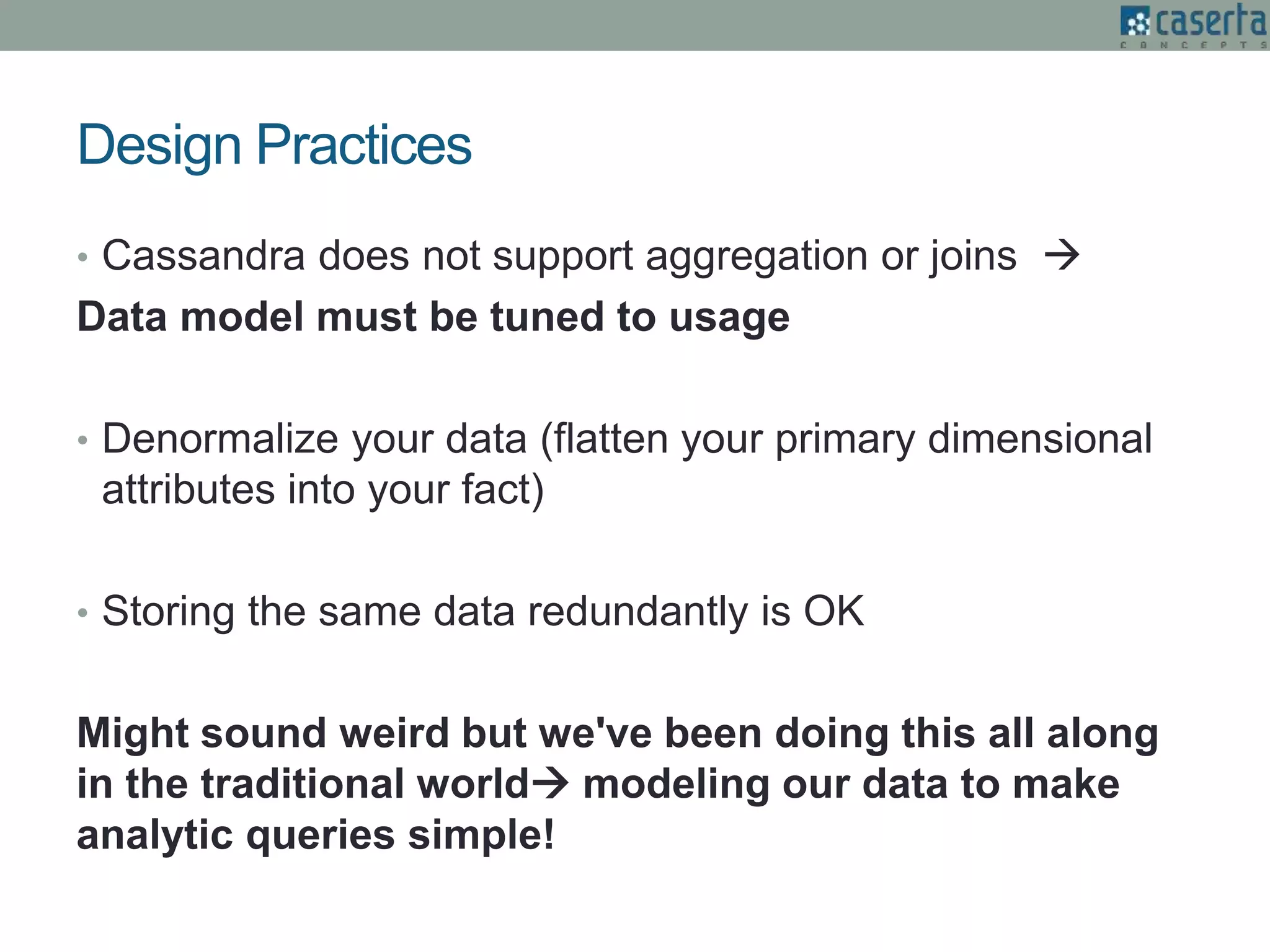 Design Practices
• Cassandra does not support aggregation or joins 
Data model must be tuned to usage
• Denormalize your data (flatten your primary dimensional
attributes into your fact)
• Storing the same data redundantly is OK
Might sound weird but we've been doing this all along
in the traditional world modeling our data to make
analytic queries simple!
 