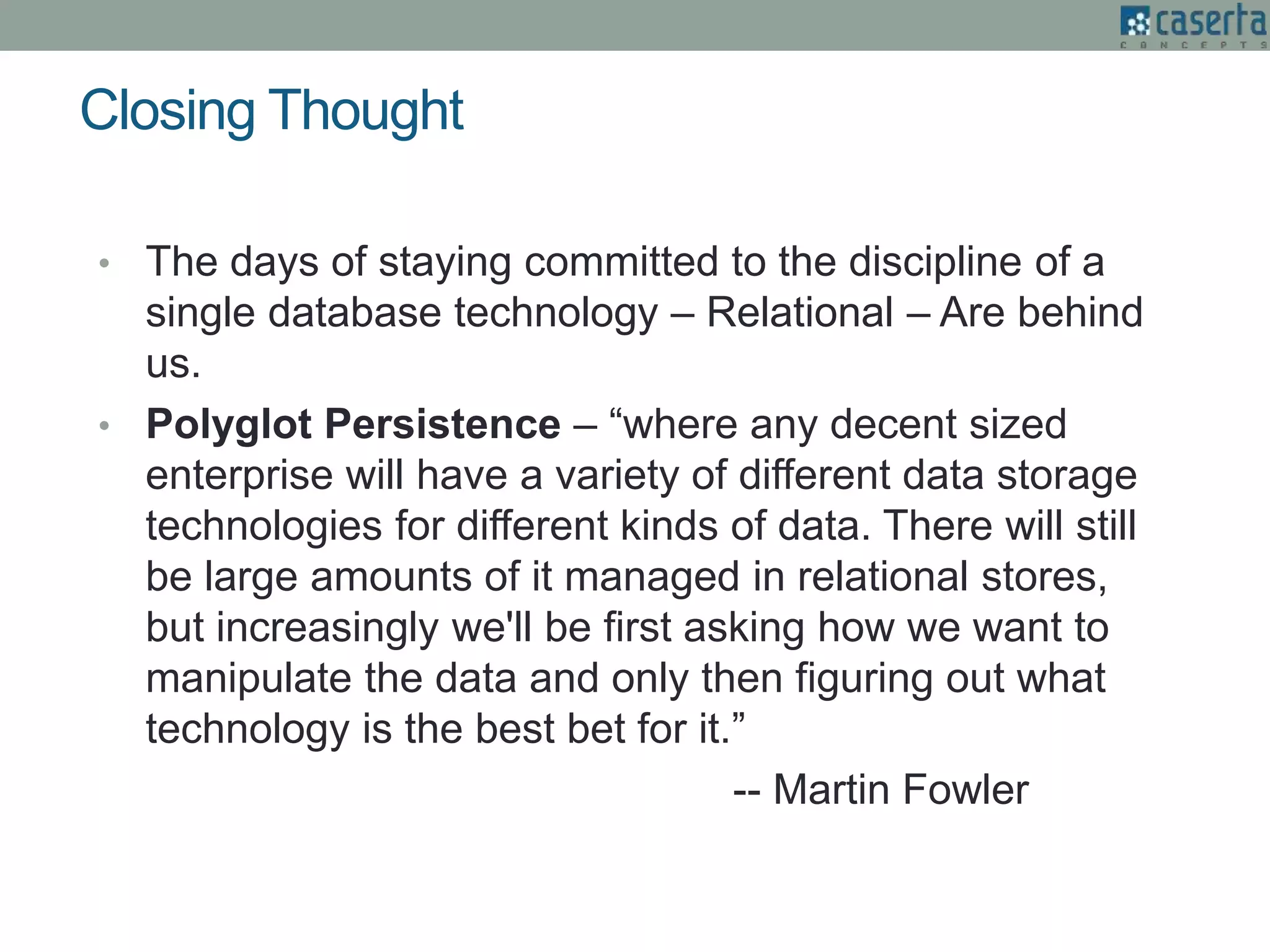 Closing Thought
• The days of staying committed to the discipline of a
single database technology – Relational – Are behind
us.
• Polyglot Persistence – “where any decent sized
enterprise will have a variety of different data storage
technologies for different kinds of data. There will still
be large amounts of it managed in relational stores,
but increasingly we'll be first asking how we want to
manipulate the data and only then figuring out what
technology is the best bet for it.”
-- Martin Fowler
 