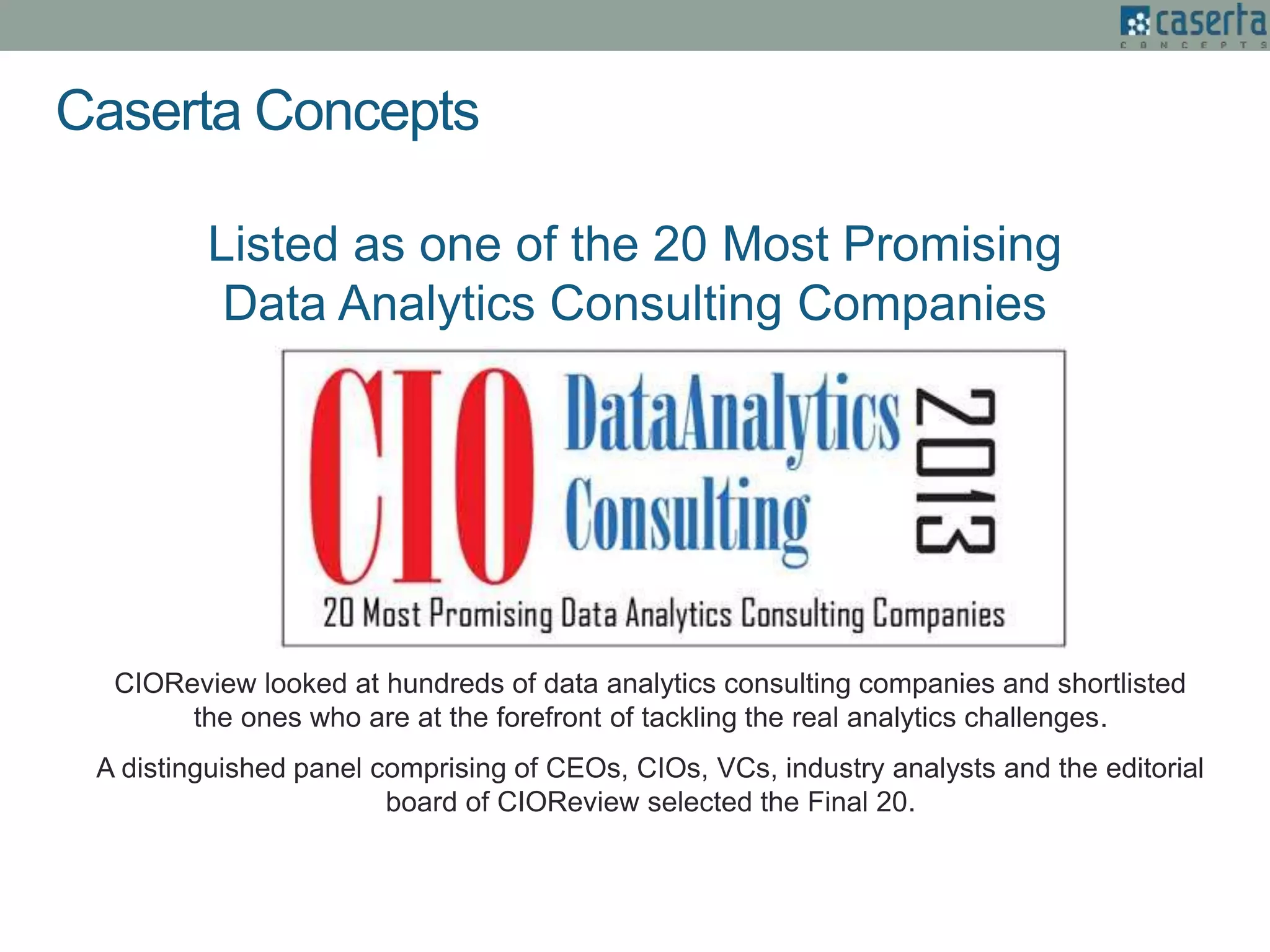 Listed as one of the 20 Most Promising
Data Analytics Consulting Companies
CIOReview looked at hundreds of data analytics consulting companies and shortlisted
the ones who are at the forefront of tackling the real analytics challenges.
A distinguished panel comprising of CEOs, CIOs, VCs, industry analysts and the editorial
board of CIOReview selected the Final 20.
Caserta Concepts
 