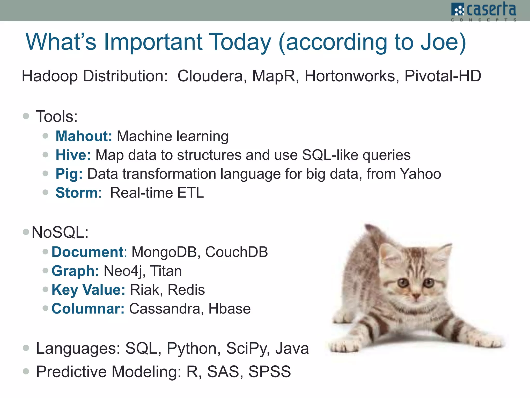 What’s Important Today (according to Joe)
Hadoop Distribution: Cloudera, MapR, Hortonworks, Pivotal-HD
 Tools:
 Mahout: Machine learning
 Hive: Map data to structures and use SQL-like queries
 Pig: Data transformation language for big data, from Yahoo
 Storm: Real-time ETL
NoSQL:
Document: MongoDB, CouchDB
Graph: Neo4j, Titan
Key Value: Riak, Redis
Columnar: Cassandra, Hbase
 Languages: SQL, Python, SciPy, Java
 Predictive Modeling: R, SAS, SPSS
 