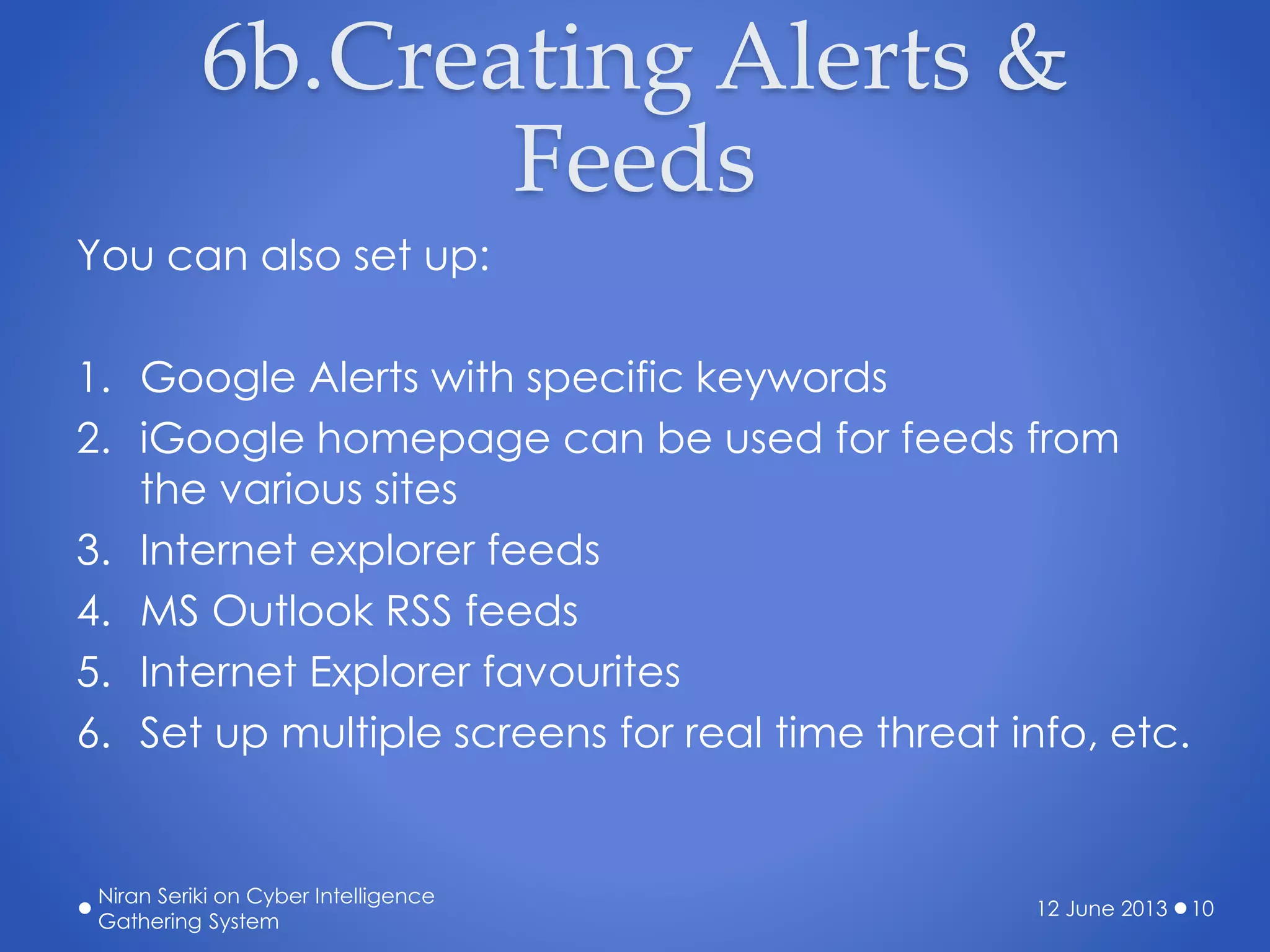 6b.Creating Alerts &
Feeds
You can also set up:
1. Google Alerts with specific keywords
2. iGoogle homepage can be used for feeds from
the various sites
3. Internet explorer feeds
4. MS Outlook RSS feeds
5. Internet Explorer favourites
6. Set up multiple screens for real time threat info, etc.
12 June 2013
Niran Seriki on Cyber Intelligence
Gathering System
10
 