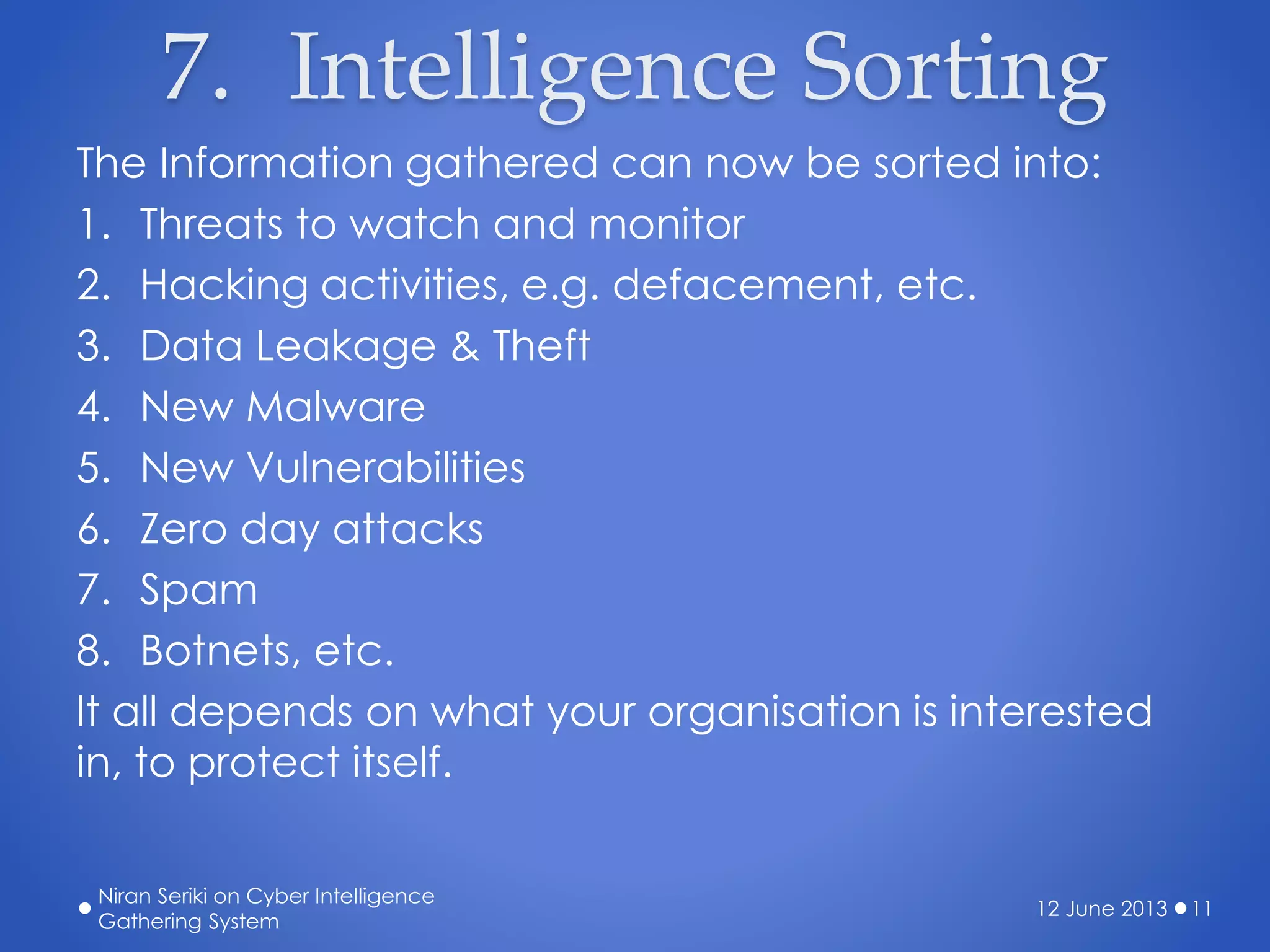 7. Intelligence Sorting
The Information gathered can now be sorted into:
1. Threats to watch and monitor
2. Hacking activities, e.g. defacement, etc.
3. Data Leakage & Theft
4. New Malware
5. New Vulnerabilities
6. Zero day attacks
7. Spam
8. Botnets, etc.
It all depends on what your organisation is interested
in, to protect itself.
12 June 2013
Niran Seriki on Cyber Intelligence
Gathering System
11
 