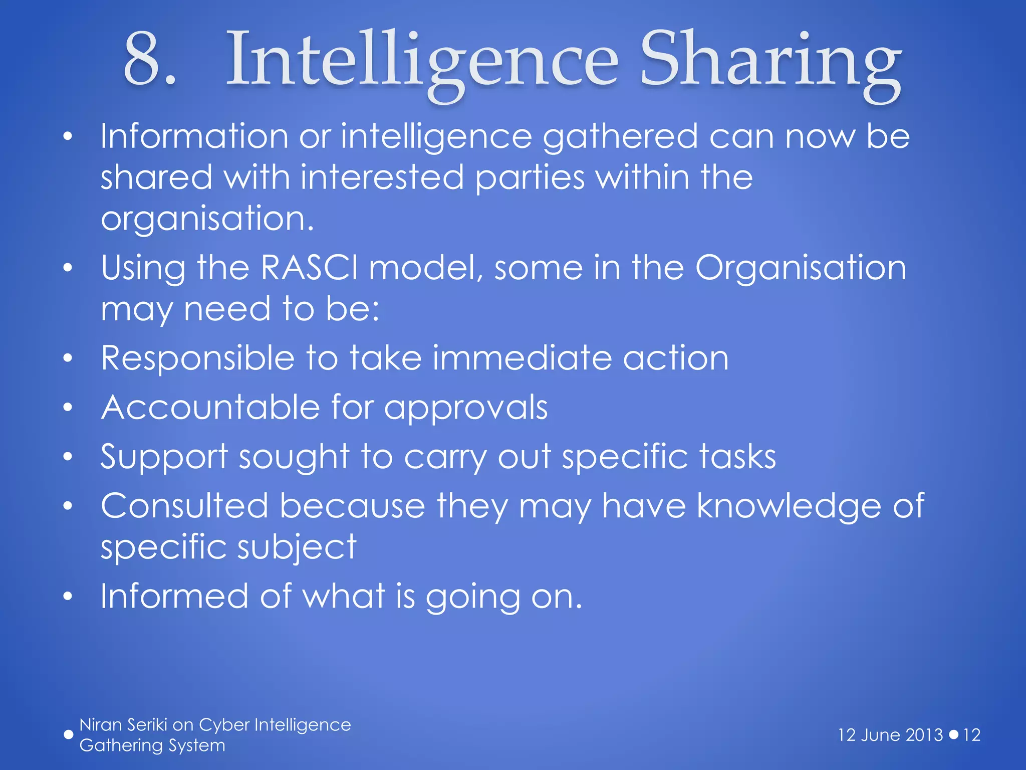 8. Intelligence Sharing
• Information or intelligence gathered can now be
shared with interested parties within the
organisation.
• Using the RASCI model, some in the Organisation
may need to be:
• Responsible to take immediate action
• Accountable for approvals
• Support sought to carry out specific tasks
• Consulted because they may have knowledge of
specific subject
• Informed of what is going on.
12 June 2013
Niran Seriki on Cyber Intelligence
Gathering System
12
 
