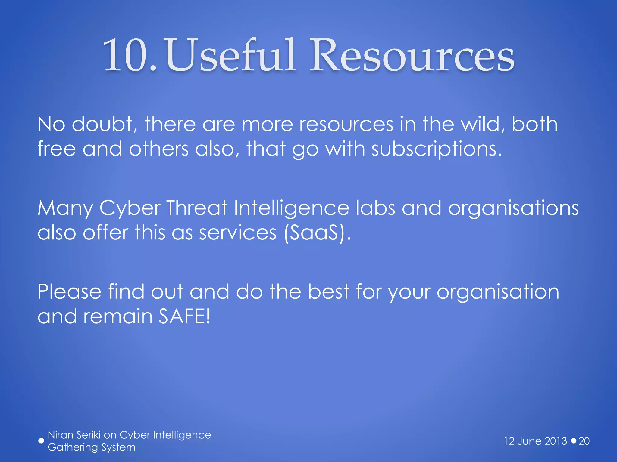 10.Useful Resources
No doubt, there are more resources in the wild, both
free and others also, that go with subscriptions.
Many Cyber Threat Intelligence labs and organisations
also offer this as services (SaaS).
Please find out and do the best for your organisation
and remain SAFE!
12 June 2013
Niran Seriki on Cyber Intelligence
Gathering System
20
 