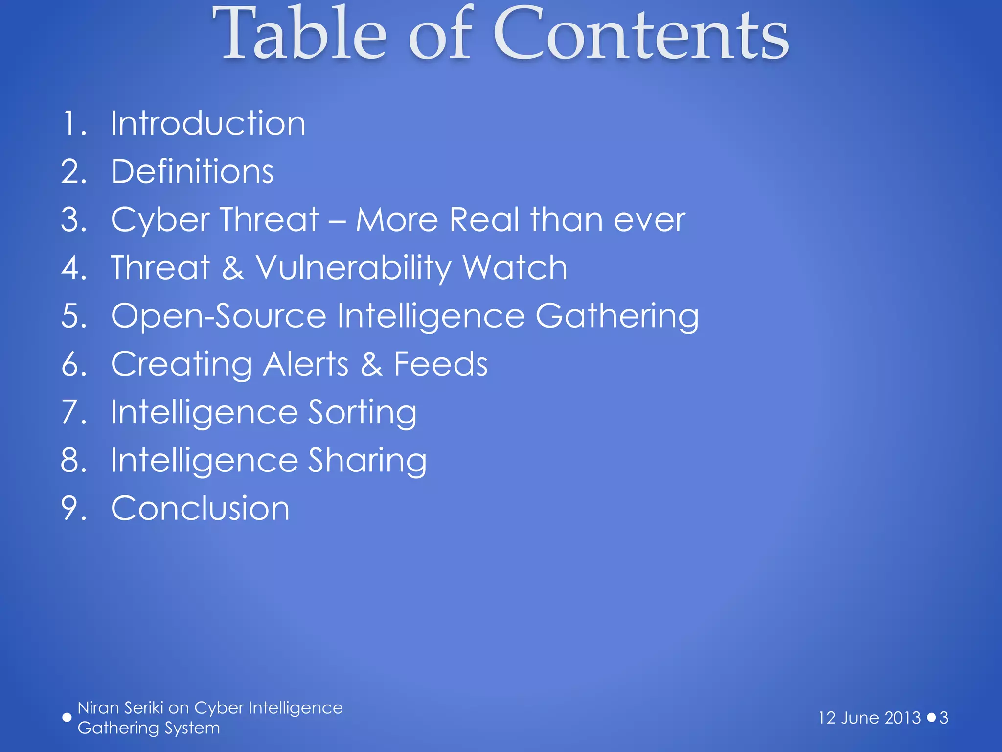 Table of Contents
1. Introduction
2. Definitions
3. Cyber Threat – More Real than ever
4. Threat & Vulnerability Watch
5. Open-Source Intelligence Gathering
6. Creating Alerts & Feeds
7. Intelligence Sorting
8. Intelligence Sharing
9. Conclusion
12 June 2013
Niran Seriki on Cyber Intelligence
Gathering System
3
 
