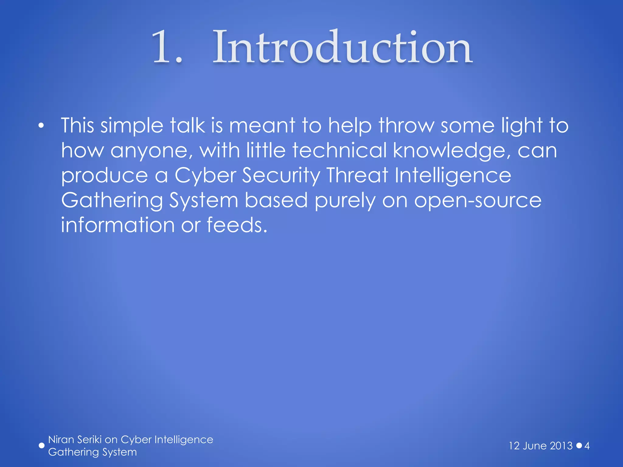 1. Introduction
• This simple talk is meant to help throw some light to
how anyone, with little technical knowledge, can
produce a Cyber Security Threat Intelligence
Gathering System based purely on open-source
information or feeds.
12 June 2013
Niran Seriki on Cyber Intelligence
Gathering System
4
 
