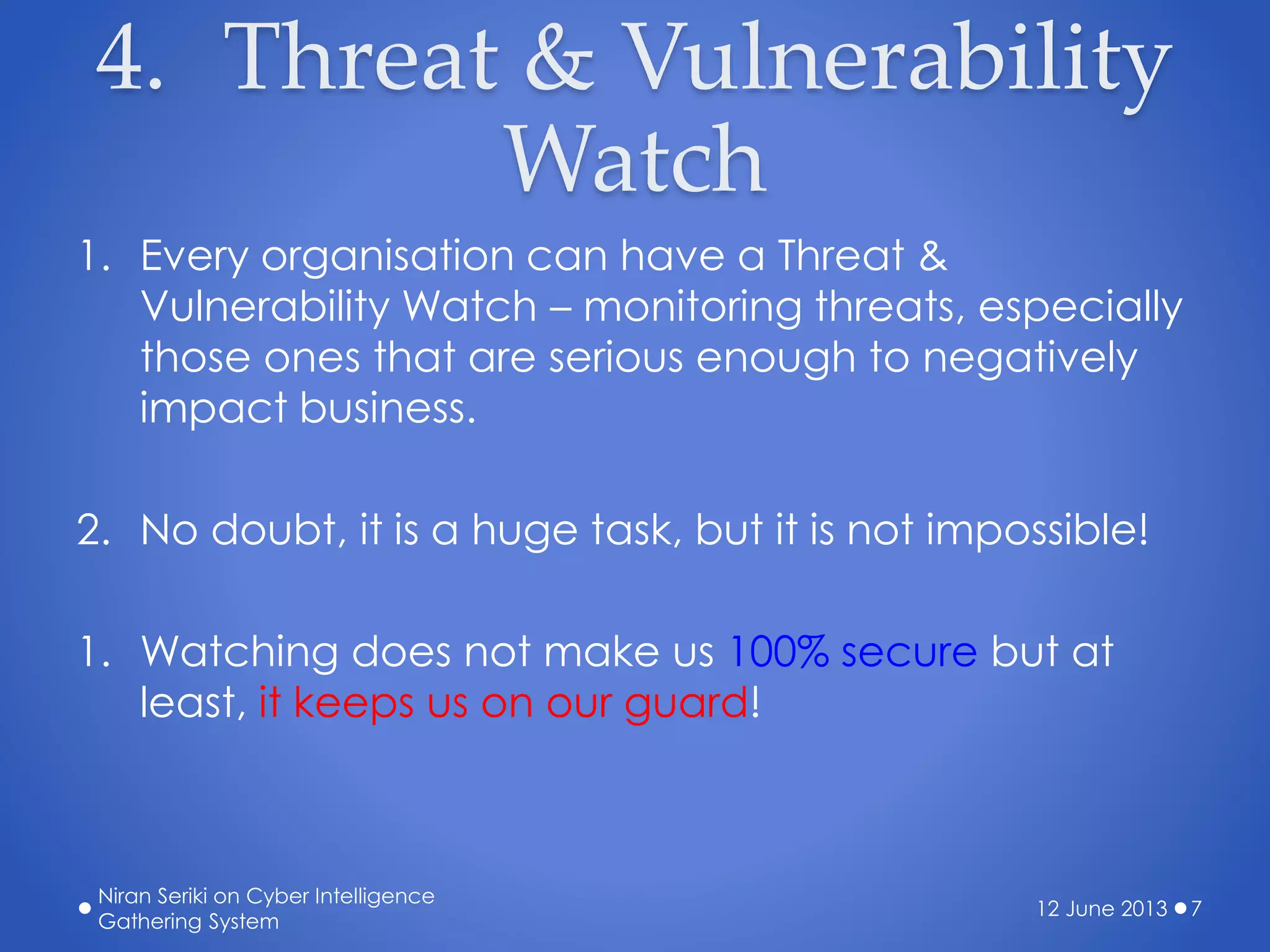 4. Threat & Vulnerability
Watch
1. Every organisation can have a Threat &
Vulnerability Watch – monitoring threats, especially
those ones that are serious enough to negatively
impact business.
2. No doubt, it is a huge task, but it is not impossible!
1. Watching does not make us 100% secure but at
least, it keeps us on our guard!
12 June 2013
Niran Seriki on Cyber Intelligence
Gathering System
7
 