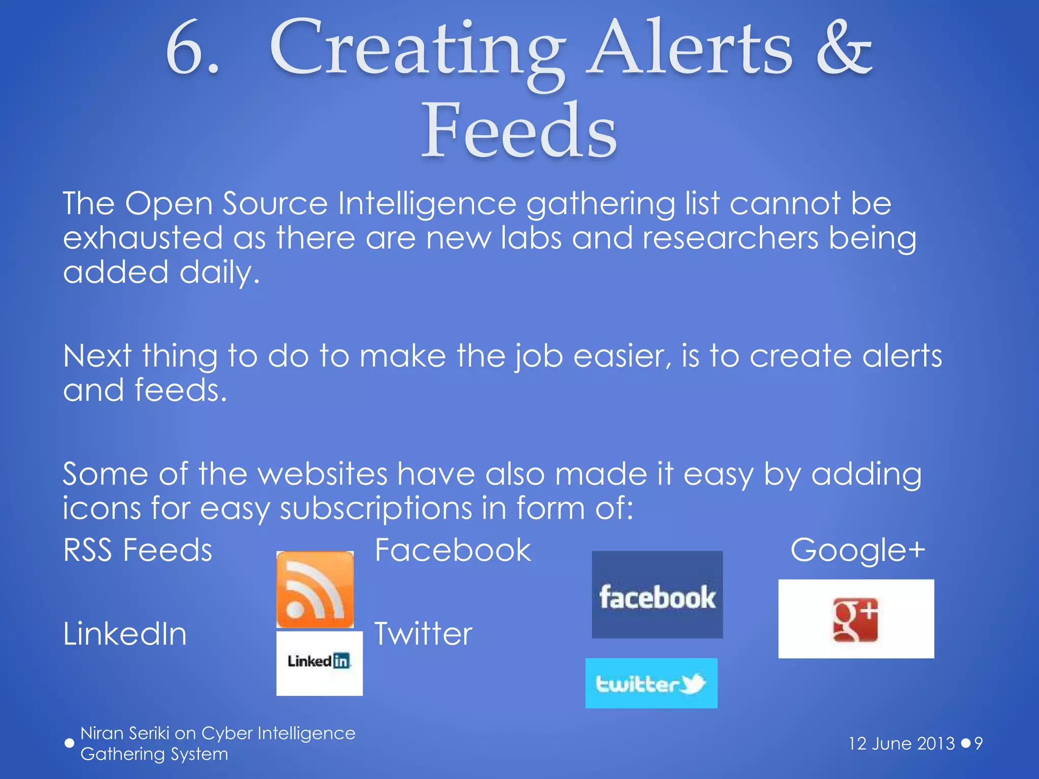 6. Creating Alerts &
Feeds
The Open Source Intelligence gathering list cannot be
exhausted as there are new labs and researchers being
added daily.
Next thing to do to make the job easier, is to create alerts
and feeds.
Some of the websites have also made it easy by adding
icons for easy subscriptions in form of:
RSS Feeds Facebook Google+
LinkedIn Twitter
12 June 2013
Niran Seriki on Cyber Intelligence
Gathering System
9
 