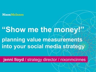 “ Show me the money!” planning value measurements into your social media strategy jenni lloyd  / strategy director / nixonmcinnes 