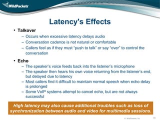 © WildPackets, Inc. 19
Latency's Effects
• Talkover
‒ Occurs when excessive latency delays audio
– Conversation cadence is not natural or comfortable
– Callers feel as if they must “push to talk” or say “over” to control the
conversation
• Echo
‒ The speaker’s voice feeds back into the listener’s microphone
‒ The speaker then hears his own voice returning from the listener’s end,
but delayed due to latency
‒ Most callers find it difficult to maintain normal speech when echo delay
is prolonged
‒ Some VoIP systems attempt to cancel echo, but are not always
successful
High latency may also cause additional troubles such as loss of
synchronization between audio and video for multimedia sessions.
 