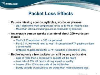 © WildPackets, Inc. 23
Packet Loss Effects
• Causes missing sounds, syllables, words, or phrases
‒ DSP algorithms may compensate for up to 30 ms of missing data
‒ More than 30 ms of missing audio is noticeable by listeners
• An average person speaks at a rate of about 200 words per
minute
‒ That’s 3.33 words/sec = 300 ms per word
‒ For G.711, we would need to lose 15 consecutive RTP packets to lose
a whole word
‒ Dropping 15 packets/sec for G.711 would be a loss rate of 30%
• But losing only a few packets can still be very noticeable
‒ Loss of more than 2 consecutive packets will be heard
‒ Loss rates ≥ 2% will have a strong impact on quality
‒ Losses of 5 – 10% make calls all but intolerable
‒ Bursty periods of packet loss are worse than more dispersed loss
 