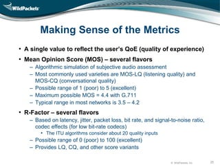 © WildPackets, Inc. 25
Making Sense of the Metrics
• A single value to reflect the user’s QoE (quality of experience)
• Mean Opinion Score (MOS) – several flavors
‒ Algorithmic simulation of subjective audio assessment
‒ Most commonly used varieties are MOS-LQ (listening quality) and
MOS-CQ (conversational quality)
‒ Possible range of 1 (poor) to 5 (excellent)
‒ Maximum possible MOS = 4.4 with G.711
‒ Typical range in most networks is 3.5 – 4.2
• R-Factor – several flavors
‒ Based on latency, jitter, packet loss, bit rate, and signal-to-noise ratio,
codec effects (for low bit-rate codecs)
• The ITU algorithms consider about 20 quality inputs
‒ Possible range of 0 (poor) to 100 (excellent)
‒ Provides LQ, CQ, and other score variants
 
