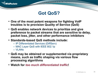 © WildPackets, Inc. 29
Got QoS?
• One of the most potent weapons for fighting VoIP
troubles is to provision Quality of Service (QoS)
• QoS enables network devices to prioritize and give
preference to packet streams that are sensitive to delay,
packet loss, jitter, and other performance inhibitors
• Standards-based QoS methods include:
‒ IP Differentiated Services (DiffServ)
‒ MAC Layer QoS with IEEE 802.1p
‒ VLANs
• QoS may be obtained or supplemented via proprietary
means, such as traffic shaping via various flow
processing algorithms
• Watch for too much differentiated traffic!
 