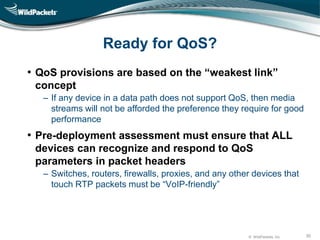 © WildPackets, Inc. 30
Ready for QoS?
• QoS provisions are based on the “weakest link”
concept
‒ If any device in a data path does not support QoS, then media
streams will not be afforded the preference they require for good
performance
• Pre-deployment assessment must ensure that ALL
devices can recognize and respond to QoS
parameters in packet headers
‒ Switches, routers, firewalls, proxies, and any other devices that
touch RTP packets must be “VoIP-friendly”
 