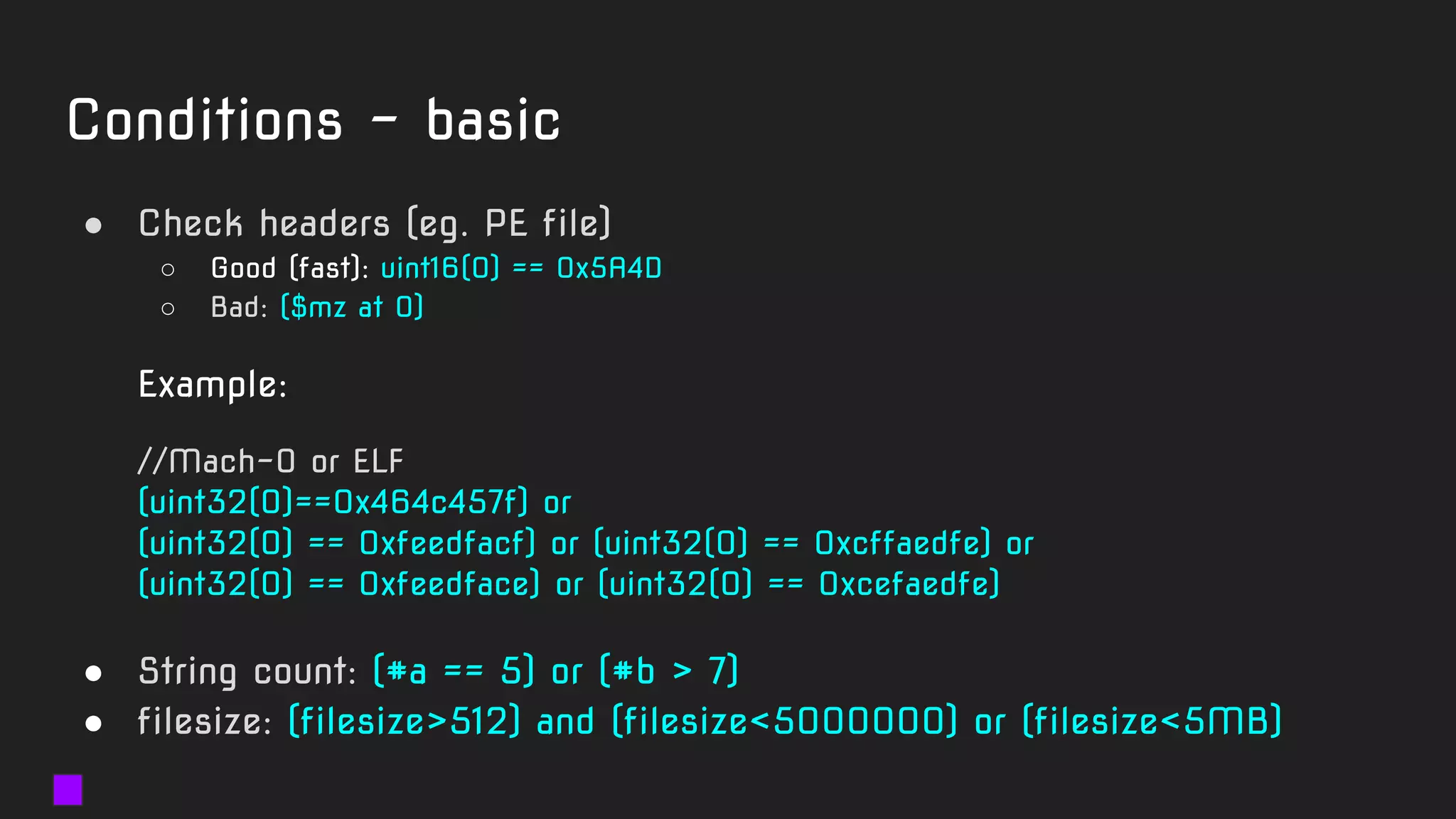 Conditions - basic
● Check headers (eg. PE file)
○ Good (fast): uint16(0) == 0x5A4D
○ Bad: ($mz at 0)
Example:
//Mach-O or ELF
(uint32(0)==0x464c457f) or
(uint32(0) == 0xfeedfacf) or (uint32(0) == 0xcffaedfe) or
(uint32(0) == 0xfeedface) or (uint32(0) == 0xcefaedfe)
● String count: (#a == 5) or (#b > 7)
● filesize: (filesize>512) and (filesize<5000000) or (filesize<5MB)
 