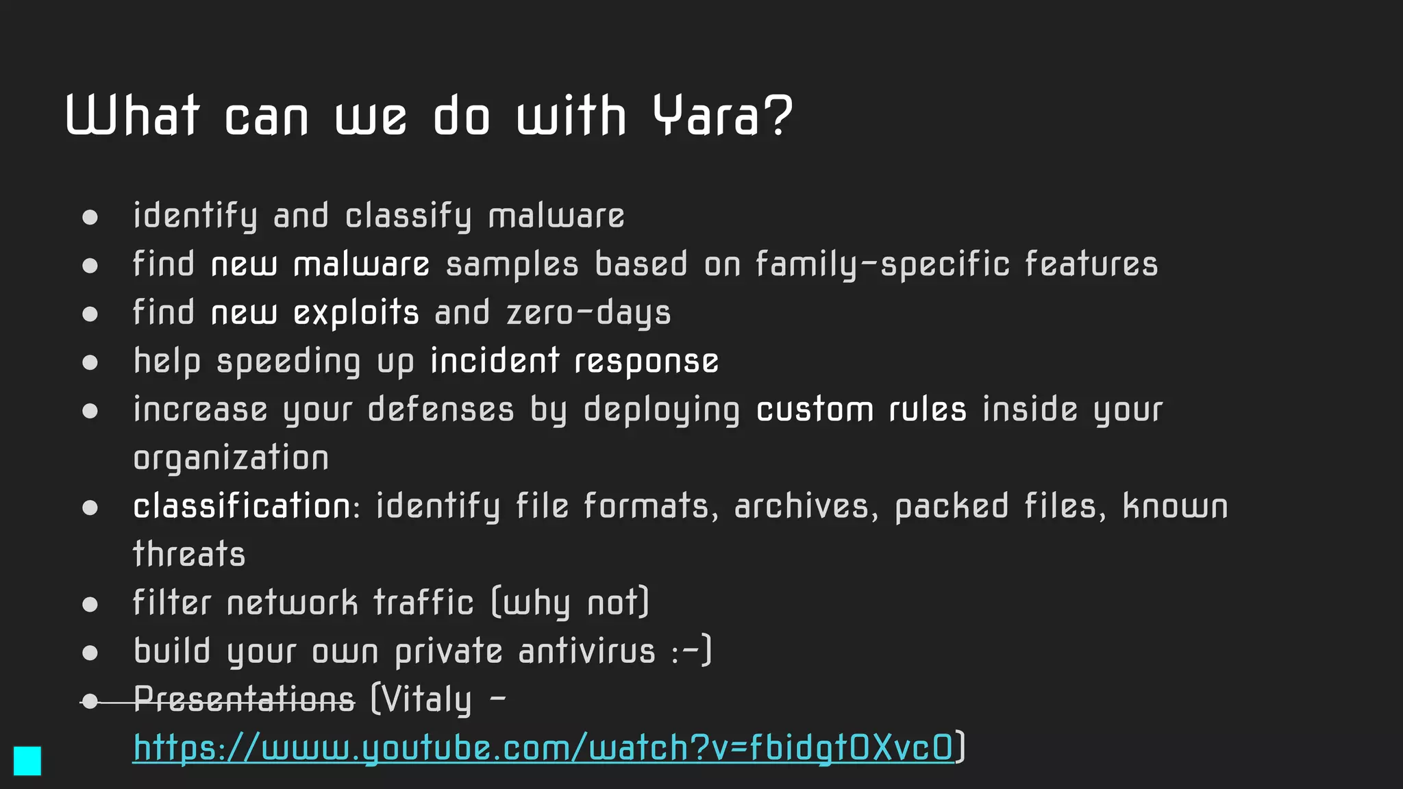 What can we do with Yara?
● identify and classify malware
● find new malware samples based on family-specific features
● find new exploits and zero-days
● help speeding up incident response
● increase your defenses by deploying custom rules inside your
organization
● classification: identify file formats, archives, packed files, known
threats
● filter network traffic (why not)
● build your own private antivirus :-)
● Presentations (Vitaly -
https://www.youtube.com/watch?v=fbidgtOXvc0)
 