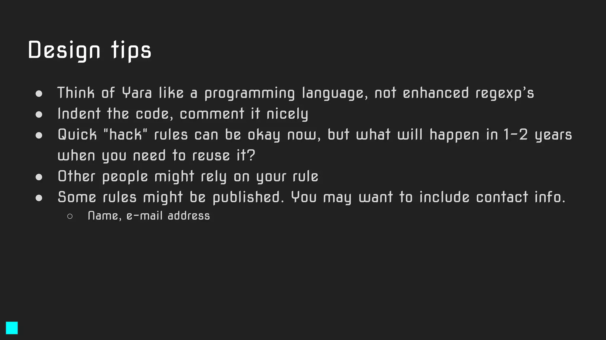 ● Think of Yara like a programming language, not enhanced regexp’s
● Indent the code, comment it nicely
● Quick "hack" rules can be okay now, but what will happen in 1-2 years
when you need to reuse it?
● Other people might rely on your rule
● Some rules might be published. You may want to include contact info.
○ Name, e-mail address
Design tips
 