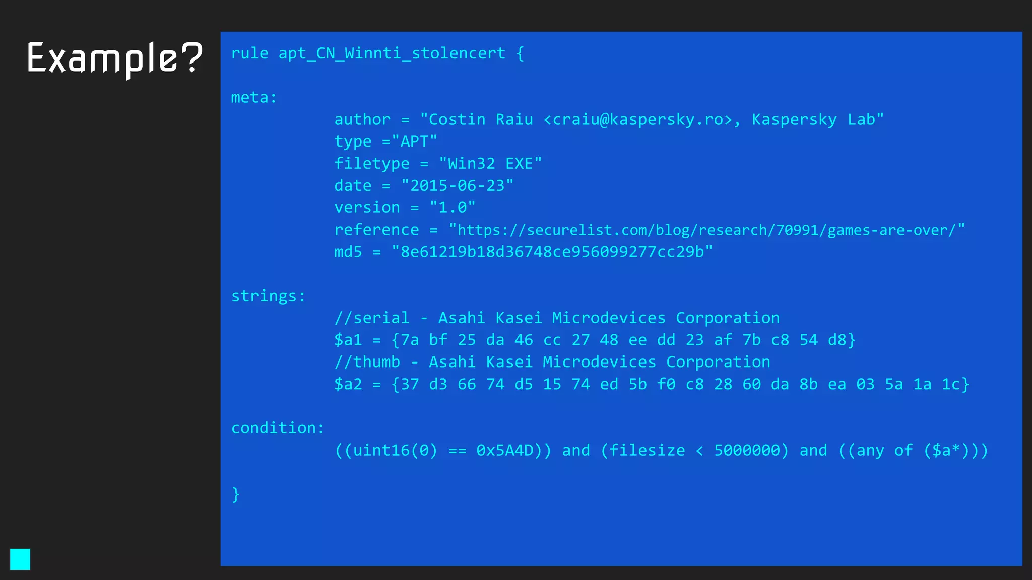Example? rule apt_CN_Winnti_stolencert {
meta:
author = "Costin Raiu <craiu@kaspersky.ro>, Kaspersky Lab"
type ="APT"
filetype = "Win32 EXE"
date = "2015-06-23"
version = "1.0"
reference = "https://securelist.com/blog/research/70991/games-are-over/"
md5 = "8e61219b18d36748ce956099277cc29b"
strings:
//serial - Asahi Kasei Microdevices Corporation
$a1 = {7a bf 25 da 46 cc 27 48 ee dd 23 af 7b c8 54 d8}
//thumb - Asahi Kasei Microdevices Corporation
$a2 = {37 d3 66 74 d5 15 74 ed 5b f0 c8 28 60 da 8b ea 03 5a 1a 1c}
condition:
((uint16(0) == 0x5A4D)) and (filesize < 5000000) and ((any of ($a*)))
}
 