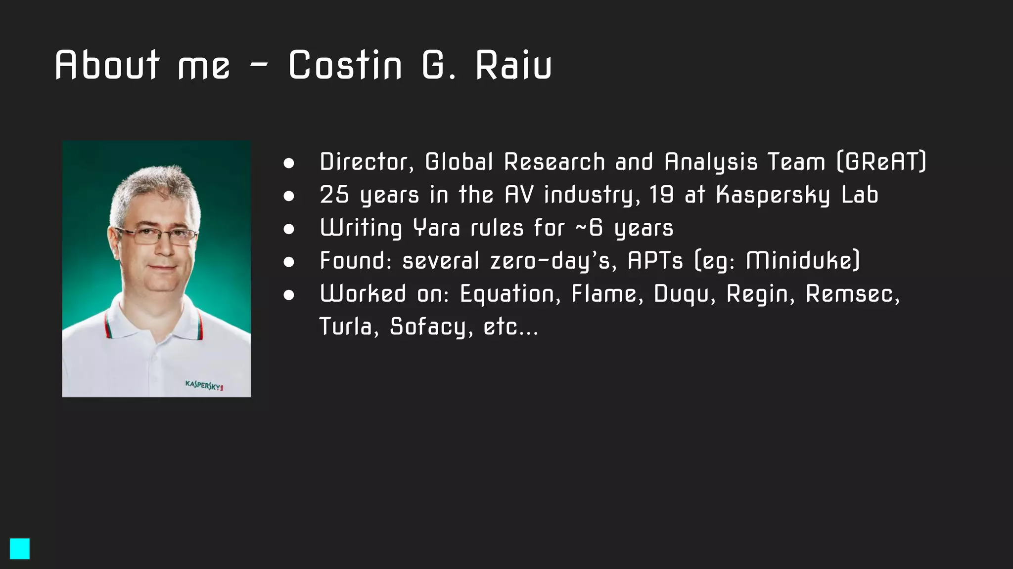 About me - Costin G. Raiu
● Director, Global Research and Analysis Team (GReAT)
● 25 years in the AV industry, 19 at Kaspersky Lab
● Writing Yara rules for ~6 years
● Found: several zero-day’s, APTs (eg: Miniduke)
● Worked on: Equation, Flame, Duqu, Regin, Remsec,
Turla, Sofacy, etc...
 