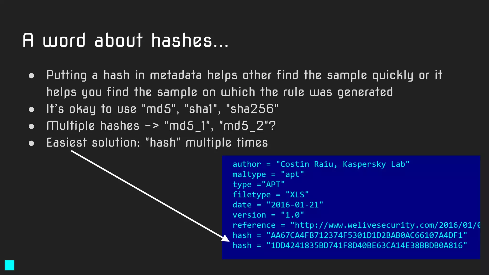 A word about hashes...
● Putting a hash in metadata helps other find the sample quickly or it
helps you find the sample on which the rule was generated
● It’s okay to use "md5", "sha1", "sha256"
● Multiple hashes -> "md5_1", "md5_2"?
● Easiest solution: "hash" multiple times
 