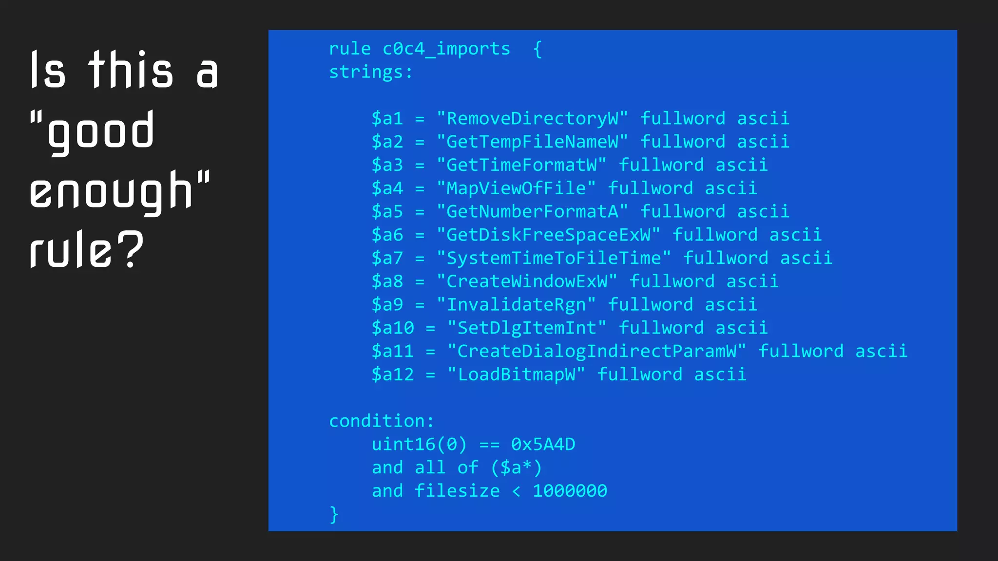 rule c0c4_imports {
strings:
$a1 = "RemoveDirectoryW" fullword ascii
$a2 = "GetTempFileNameW" fullword ascii
$a3 = "GetTimeFormatW" fullword ascii
$a4 = "MapViewOfFile" fullword ascii
$a5 = "GetNumberFormatA" fullword ascii
$a6 = "GetDiskFreeSpaceExW" fullword ascii
$a7 = "SystemTimeToFileTime" fullword ascii
$a8 = "CreateWindowExW" fullword ascii
$a9 = "InvalidateRgn" fullword ascii
$a10 = "SetDlgItemInt" fullword ascii
$a11 = "CreateDialogIndirectParamW" fullword ascii
$a12 = "LoadBitmapW" fullword ascii
condition:
uint16(0) == 0x5A4D
and all of ($a*)
and filesize < 1000000
}
Is this a
"good
enough"
rule?
 