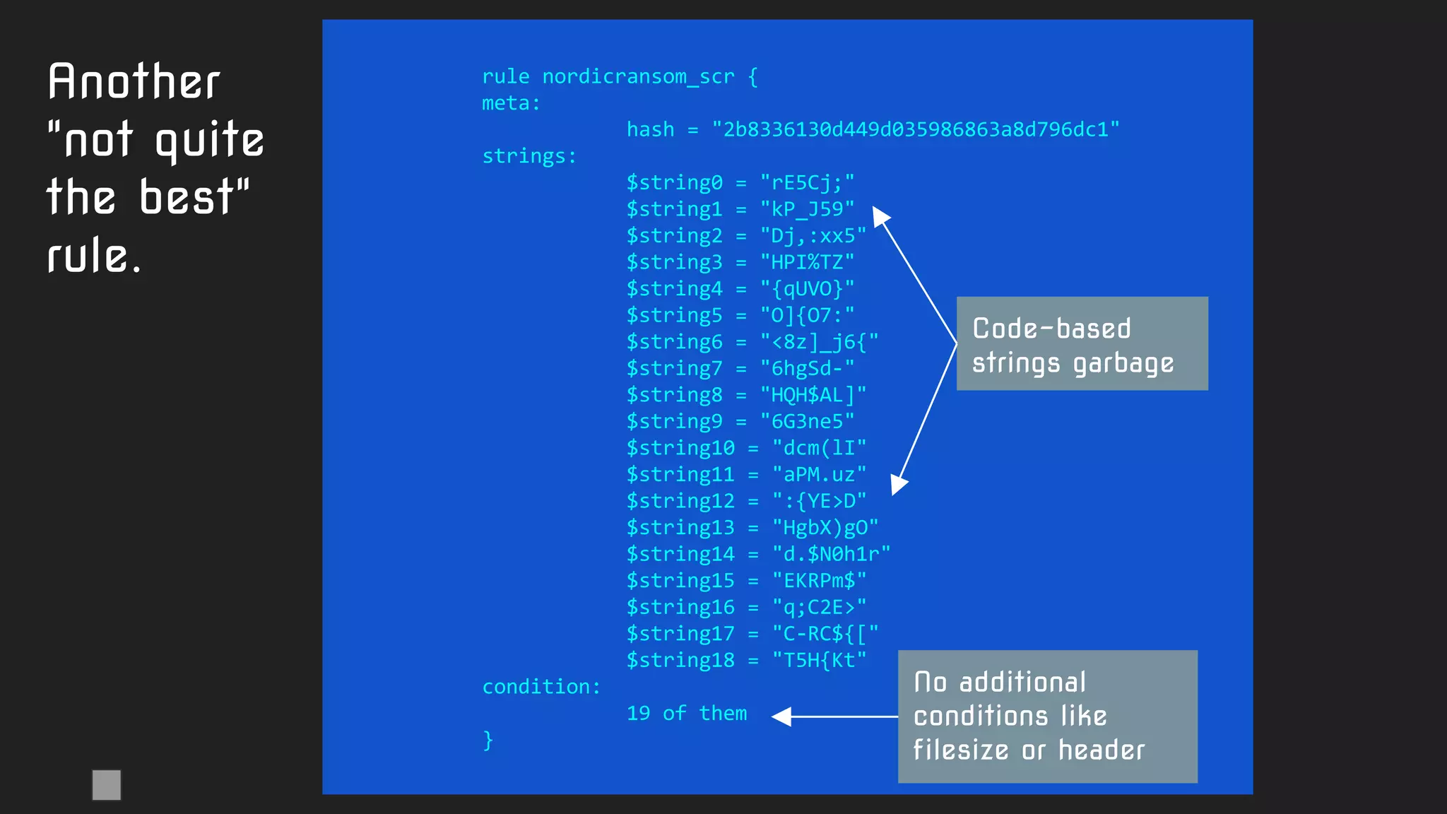 rule nordicransom_scr {
meta:
hash = "2b8336130d449d035986863a8d796dc1"
strings:
$string0 = "rE5Cj;"
$string1 = "kP_J59"
$string2 = "Dj,:xx5"
$string3 = "HPI%TZ"
$string4 = "{qUVO}"
$string5 = "O]{O7:"
$string6 = "<8z]_j6{"
$string7 = "6hgSd-"
$string8 = "HQH$AL]"
$string9 = "6G3ne5"
$string10 = "dcm(lI"
$string11 = "aPM.uz"
$string12 = ":{YE>D"
$string13 = "HgbX)gO"
$string14 = "d.$N0h1r"
$string15 = "EKRPm$"
$string16 = "q;C2E>"
$string17 = "C-RC${["
$string18 = "T5H{Kt"
condition:
19 of them
}
Another
"not quite
the best"
rule.
Code-based
strings garbage
No additional
conditions like
filesize or header
 