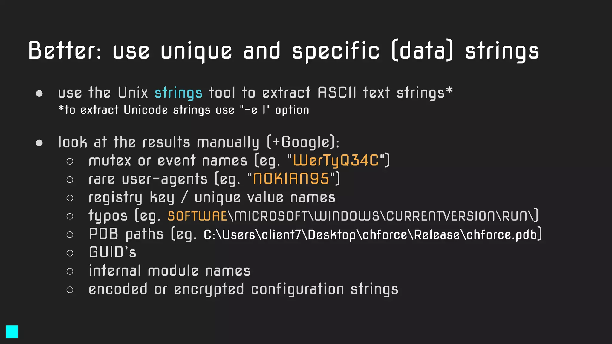 Better: use unique and specific (data) strings
● use the Unix strings tool to extract ASCII text strings*
*to extract Unicode strings use "-e l" option
● look at the results manually (+Google):
○ mutex or event names (eg. "WerTyQ34C")
○ rare user-agents (eg. "NOKIAN95")
○ registry key / unique value names
○ typos (eg. SOFTWAEMICROSOFTWINDOWSCURRENTVERSIONRUN)
○ PDB paths (eg. C:Usersclient7DesktopchforceReleasechforce.pdb)
○ GUID’s
○ internal module names
○ encoded or encrypted configuration strings
 