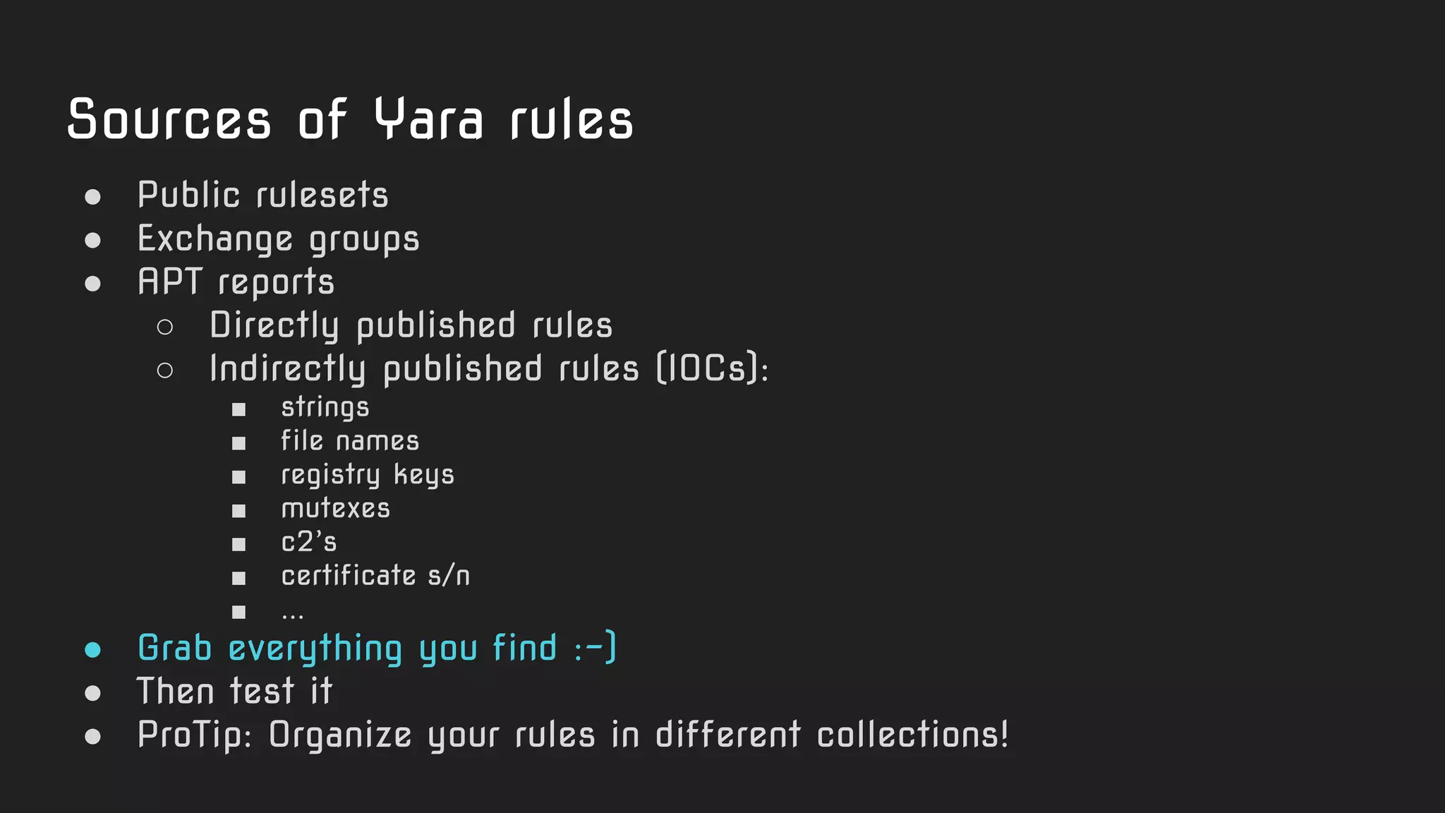 Sources of Yara rules
● Public rulesets
● Exchange groups
● APT reports
○ Directly published rules
○ Indirectly published rules (IOCs):
■ strings
■ file names
■ registry keys
■ mutexes
■ c2’s
■ certificate s/n
■ ...
● Grab everything you find :-)
● Then test it
● ProTip: Organize your rules in different collections!
 