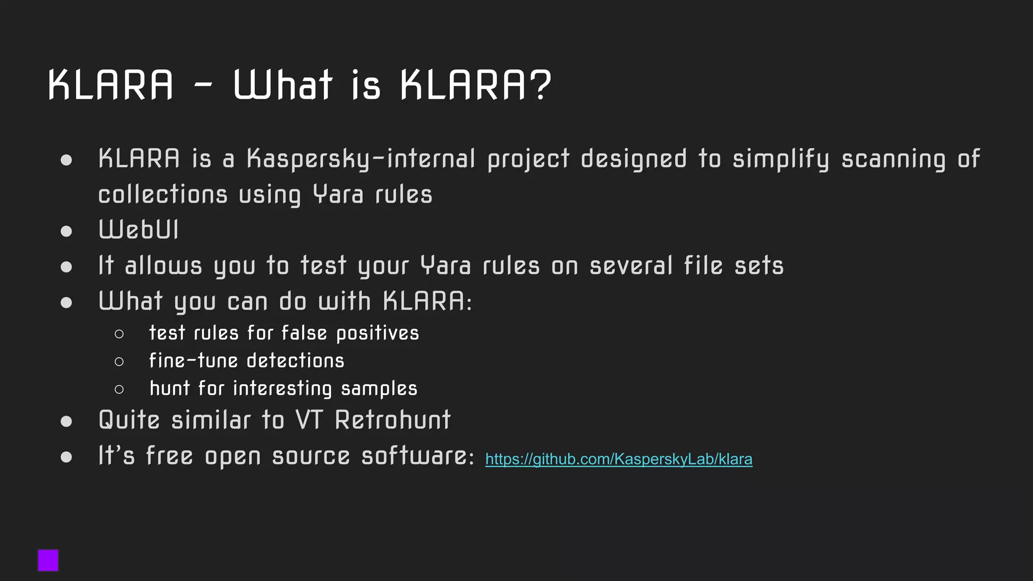 KLARA - What is KLARA?
● KLARA is a Kaspersky-internal project designed to simplify scanning of
collections using Yara rules
● WebUI
● It allows you to test your Yara rules on several file sets
● What you can do with KLARA:
○ test rules for false positives
○ fine-tune detections
○ hunt for interesting samples
● Quite similar to VT Retrohunt
● It’s free open source software: https://github.com/KasperskyLab/klara
 