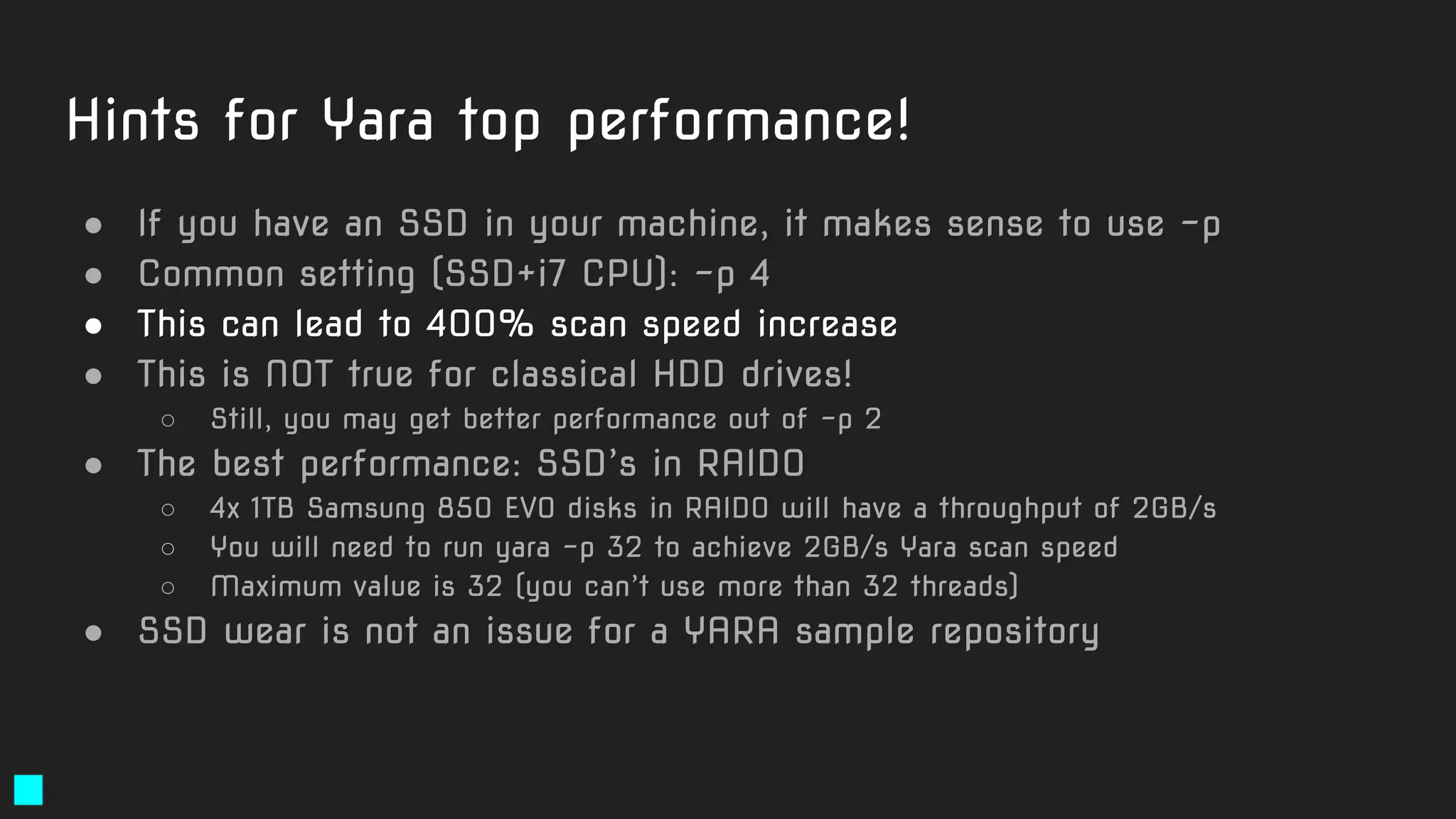 Hints for Yara top performance!
● If you have an SSD in your machine, it makes sense to use -p
● Common setting (SSD+i7 CPU): -p 4
● This can lead to 400% scan speed increase
● This is NOT true for classical HDD drives!
○ Still, you may get better performance out of -p 2
● The best performance: SSD’s in RAID0
○ 4x 1TB Samsung 850 EVO disks in RAID0 will have a throughput of 2GB/s
○ You will need to run yara -p 32 to achieve 2GB/s Yara scan speed
○ Maximum value is 32 (you can’t use more than 32 threads)
● SSD wear is not an issue for a YARA sample repository
 