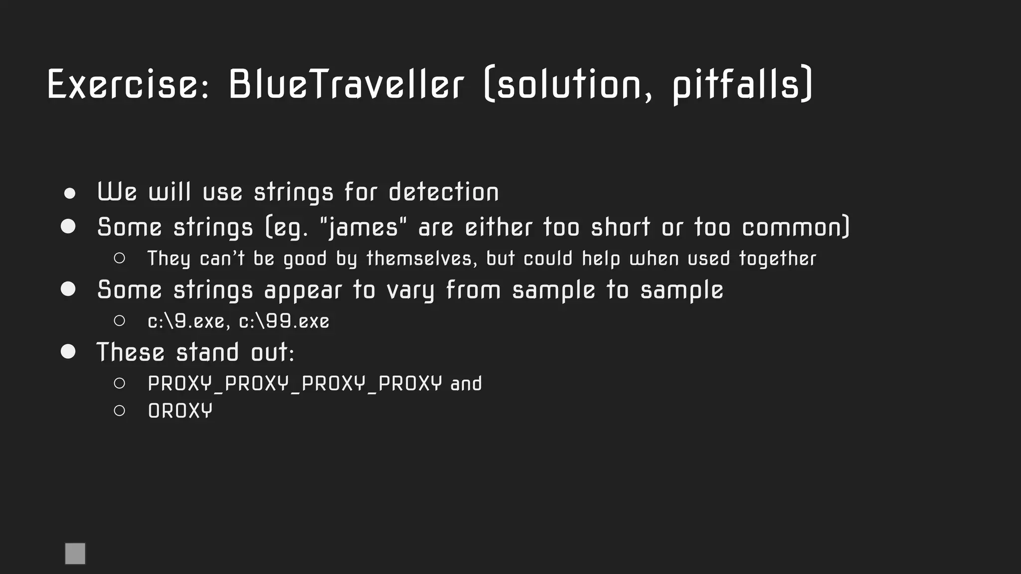 Exercise: BlueTraveller (solution, pitfalls)
● We will use strings for detection
● Some strings (eg. "james" are either too short or too common)
○ They can’t be good by themselves, but could help when used together
● Some strings appear to vary from sample to sample
○ c:9.exe, c:99.exe
● These stand out:
○ PROXY_PROXY_PROXY_PROXY and
○ 0ROXY
 