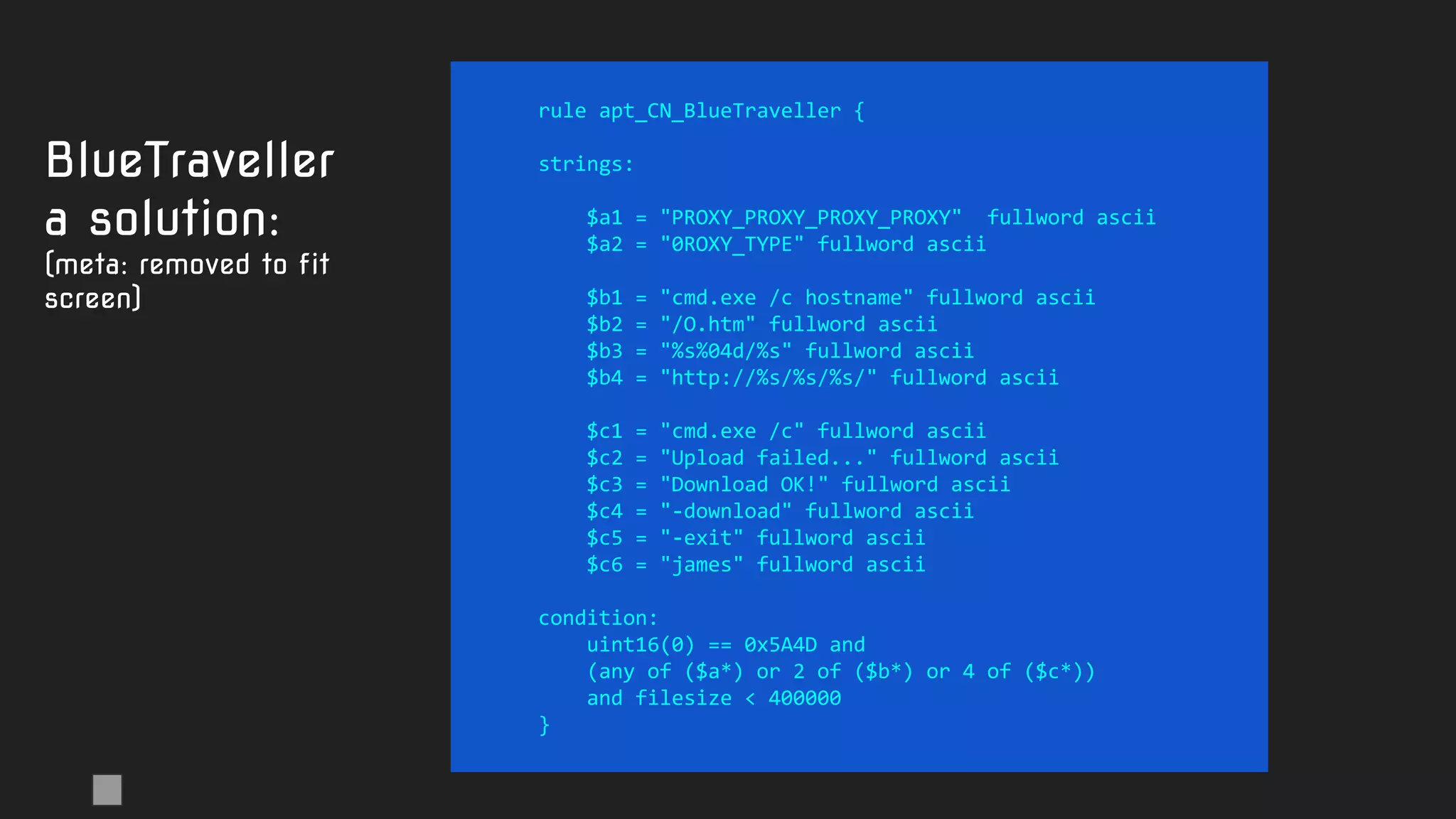 rule apt_CN_BlueTraveller {
strings:
$a1 = "PROXY_PROXY_PROXY_PROXY" fullword ascii
$a2 = "0ROXY_TYPE" fullword ascii
$b1 = "cmd.exe /c hostname" fullword ascii
$b2 = "/O.htm" fullword ascii
$b3 = "%s%04d/%s" fullword ascii
$b4 = "http://%s/%s/%s/" fullword ascii
$c1 = "cmd.exe /c" fullword ascii
$c2 = "Upload failed..." fullword ascii
$c3 = "Download OK!" fullword ascii
$c4 = "-download" fullword ascii
$c5 = "-exit" fullword ascii
$c6 = "james" fullword ascii
condition:
uint16(0) == 0x5A4D and
(any of ($a*) or 2 of ($b*) or 4 of ($c*))
and filesize < 400000
}
BlueTraveller
a solution:
(meta: removed to fit
screen)
 