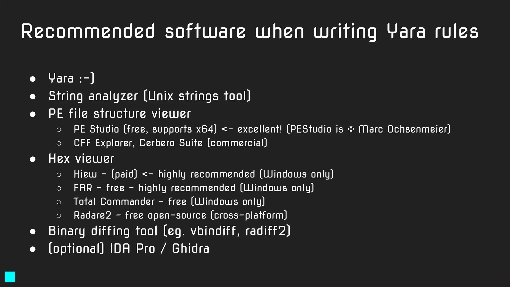 Recommended software when writing Yara rules
● Yara :-)
● String analyzer (Unix strings tool)
● PE file structure viewer
○ PE Studio (free, supports x64) <- excellent! (PEStudio is © Marc Ochsenmeier)
○ CFF Explorer, Cerbero Suite (commercial)
● Hex viewer
○ Hiew - (paid) <- highly recommended (Windows only)
○ FAR - free - highly recommended (Windows only)
○ Total Commander - free (Windows only)
○ Radare2 - free open-source (cross-platform)
● Binary diffing tool (eg. vbindiff, radiff2)
● (optional) IDA Pro / Ghidra
 