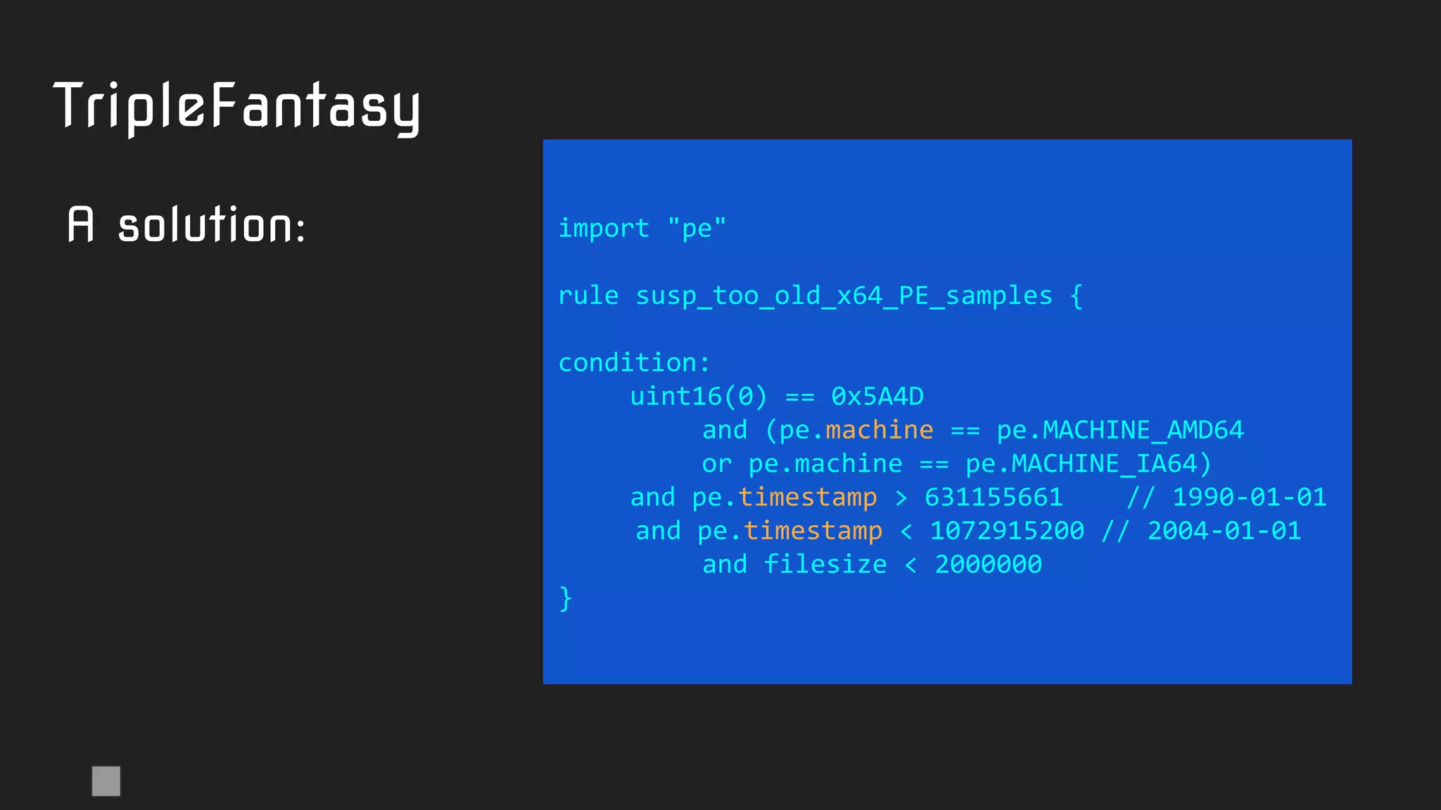 import "pe"
rule susp_too_old_x64_PE_samples {
condition:
uint16(0) == 0x5A4D
and (pe.machine == pe.MACHINE_AMD64
or pe.machine == pe.MACHINE_IA64)
and pe.timestamp > 631155661 // 1990-01-01
and pe.timestamp < 1072915200 // 2004-01-01
and filesize < 2000000
}
TripleFantasy
A solution:
 