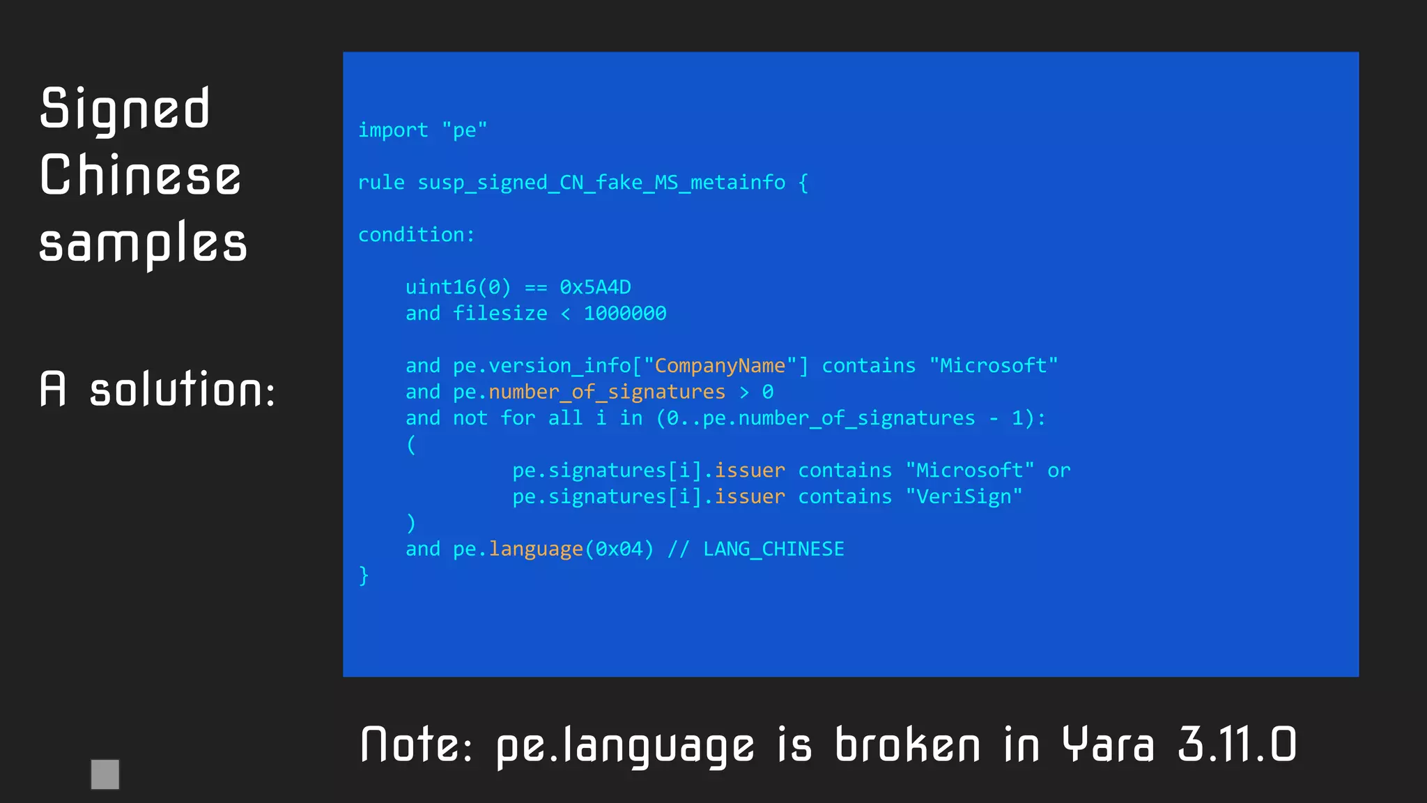 import "pe"
rule susp_signed_CN_fake_MS_metainfo {
condition:
uint16(0) == 0x5A4D
and filesize < 1000000
and pe.version_info["CompanyName"] contains "Microsoft"
and pe.number_of_signatures > 0
and not for all i in (0..pe.number_of_signatures - 1):
(
pe.signatures[i].issuer contains "Microsoft" or
pe.signatures[i].issuer contains "VeriSign"
)
and pe.language(0x04) // LANG_CHINESE
}
Signed
Chinese
samples
A solution:
Note: pe.language is broken in Yara 3.11.0
 