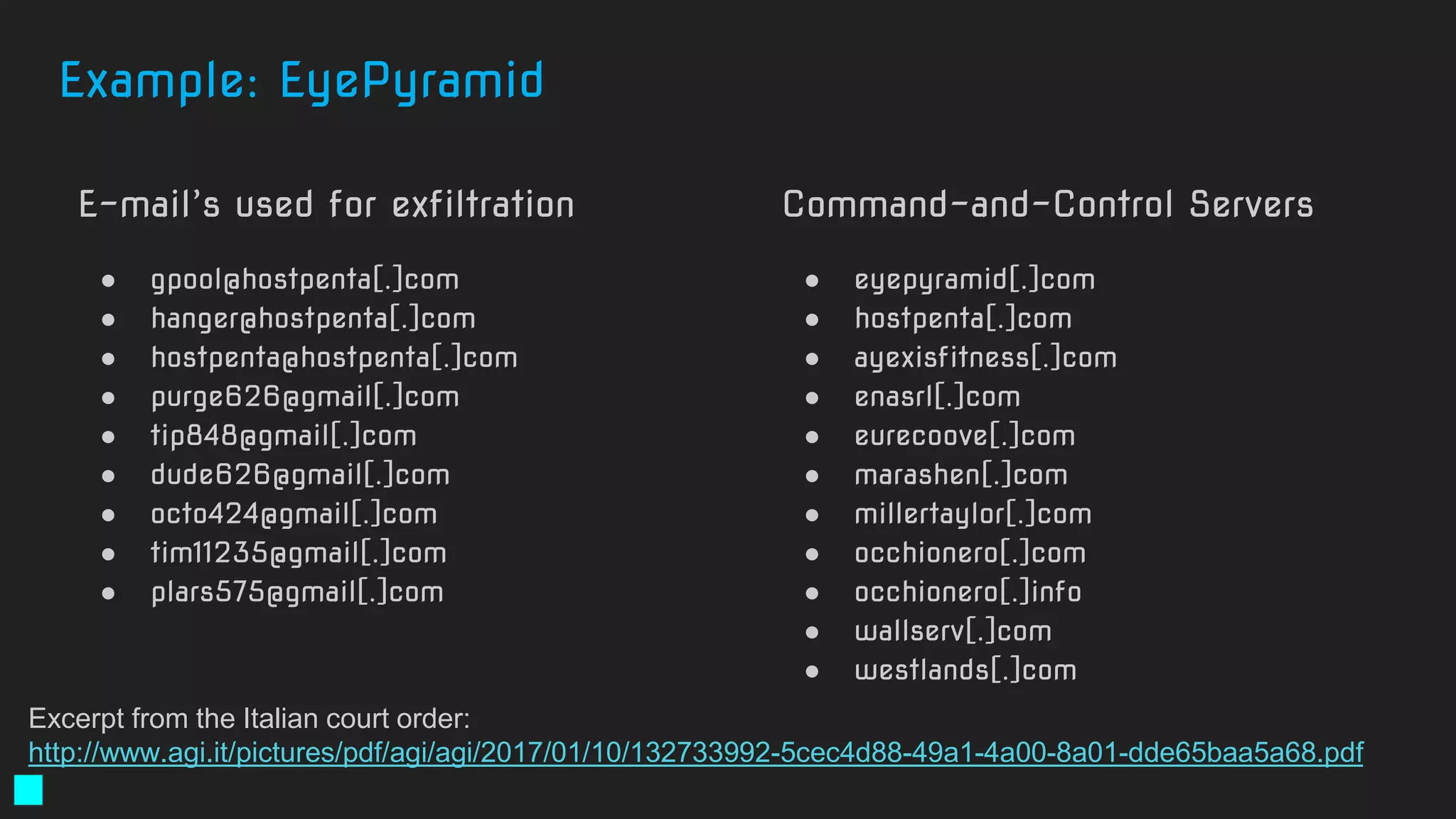 E-mail’s used for exfiltration
● gpool@hostpenta[.]com
● hanger@hostpenta[.]com
● hostpenta@hostpenta[.]com
● purge626@gmail[.]com
● tip848@gmail[.]com
● dude626@gmail[.]com
● octo424@gmail[.]com
● tim11235@gmail[.]com
● plars575@gmail[.]com
Command-and-Control Servers
● eyepyramid[.]com
● hostpenta[.]com
● ayexisfitness[.]com
● enasrl[.]com
● eurecoove[.]com
● marashen[.]com
● millertaylor[.]com
● occhionero[.]com
● occhionero[.]info
● wallserv[.]com
● westlands[.]com
Excerpt from the Italian court order:
http://www.agi.it/pictures/pdf/agi/agi/2017/01/10/132733992-5cec4d88-49a1-4a00-8a01-dde65baa5a68.pdf
Example: EyePyramid
 