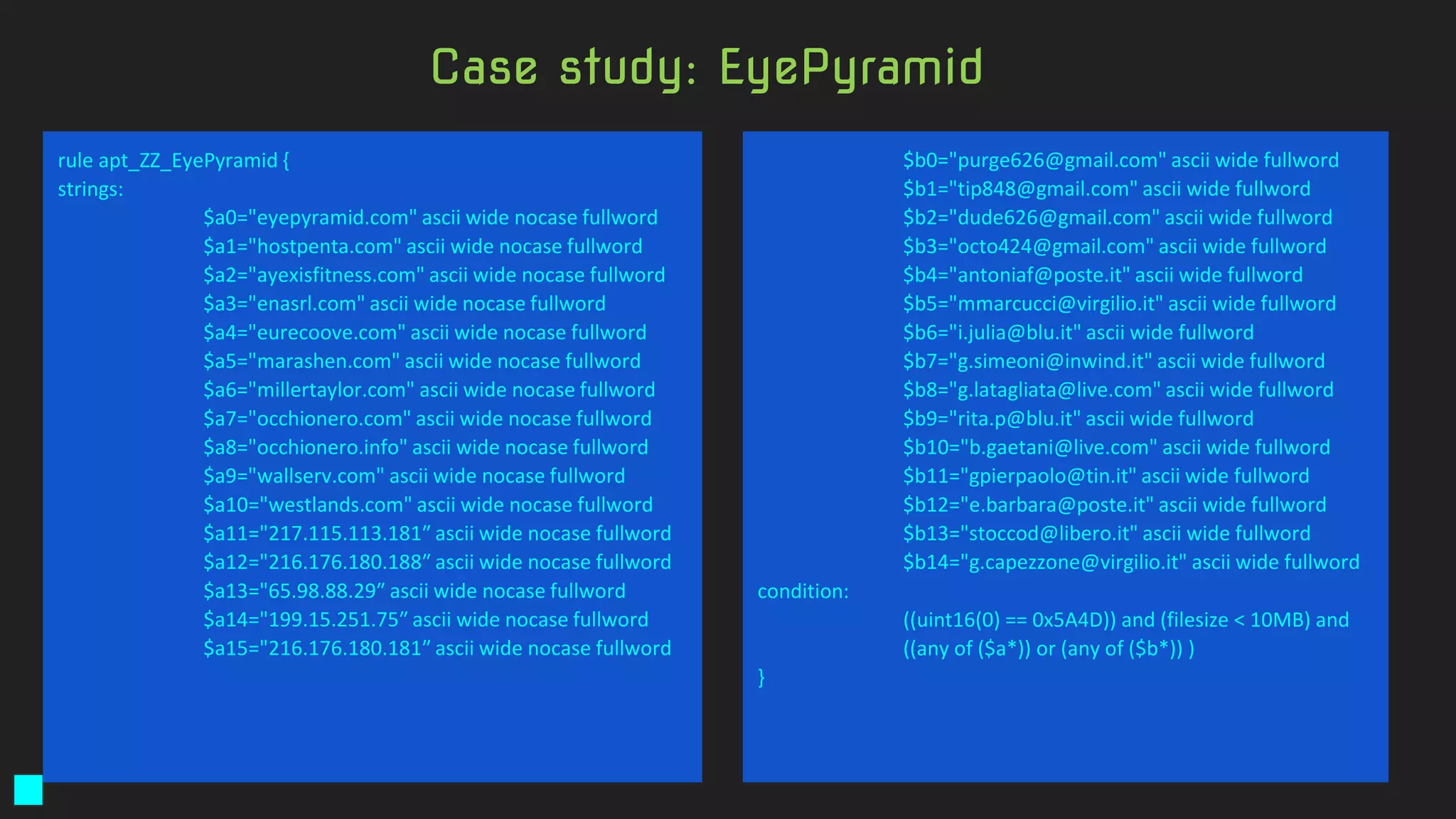 rule apt_ZZ_EyePyramid {
strings:
$a0="eyepyramid.com" ascii wide nocase fullword
$a1="hostpenta.com" ascii wide nocase fullword
$a2="ayexisfitness.com" ascii wide nocase fullword
$a3="enasrl.com" ascii wide nocase fullword
$a4="eurecoove.com" ascii wide nocase fullword
$a5="marashen.com" ascii wide nocase fullword
$a6="millertaylor.com" ascii wide nocase fullword
$a7="occhionero.com" ascii wide nocase fullword
$a8="occhionero.info" ascii wide nocase fullword
$a9="wallserv.com" ascii wide nocase fullword
$a10="westlands.com" ascii wide nocase fullword
$a11="217.115.113.181″ ascii wide nocase fullword
$a12="216.176.180.188″ ascii wide nocase fullword
$a13="65.98.88.29″ ascii wide nocase fullword
$a14="199.15.251.75″ ascii wide nocase fullword
$a15="216.176.180.181″ ascii wide nocase fullword
$b0="purge626@gmail.com" ascii wide fullword
$b1="tip848@gmail.com" ascii wide fullword
$b2="dude626@gmail.com" ascii wide fullword
$b3="octo424@gmail.com" ascii wide fullword
$b4="antoniaf@poste.it" ascii wide fullword
$b5="mmarcucci@virgilio.it" ascii wide fullword
$b6="i.julia@blu.it" ascii wide fullword
$b7="g.simeoni@inwind.it" ascii wide fullword
$b8="g.latagliata@live.com" ascii wide fullword
$b9="rita.p@blu.it" ascii wide fullword
$b10="b.gaetani@live.com" ascii wide fullword
$b11="gpierpaolo@tin.it" ascii wide fullword
$b12="e.barbara@poste.it" ascii wide fullword
$b13="stoccod@libero.it" ascii wide fullword
$b14="g.capezzone@virgilio.it" ascii wide fullword
condition:
((uint16(0) == 0x5A4D)) and (filesize < 10MB) and
((any of ($a*)) or (any of ($b*)) )
}
Case study: EyePyramid
 