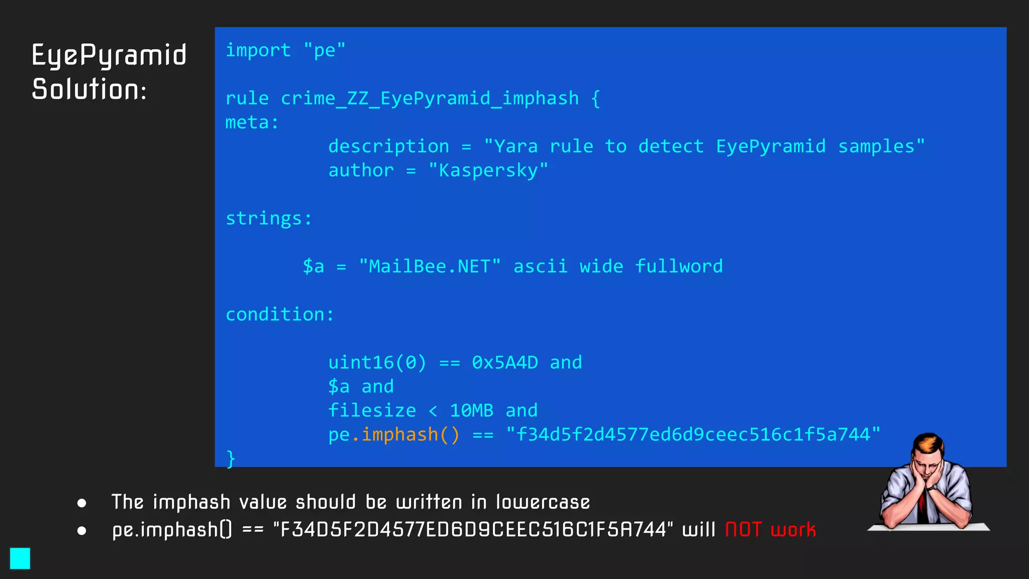 EyePyramid
Solution:
import "pe"
rule crime_ZZ_EyePyramid_imphash {
meta:
description = "Yara rule to detect EyePyramid samples"
author = "Kaspersky"
strings:
$a = "MailBee.NET" ascii wide fullword
condition:
uint16(0) == 0x5A4D and
$a and
filesize < 10MB and
pe.imphash() == "f34d5f2d4577ed6d9ceec516c1f5a744"
}
● The imphash value should be written in lowercase
● pe.imphash() == "F34D5F2D4577ED6D9CEEC516C1F5A744" will NOT work
 
