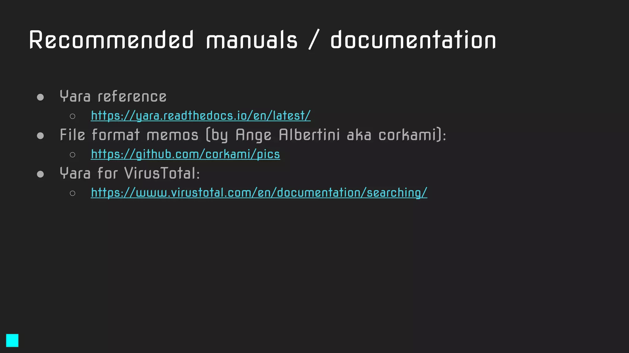 Recommended manuals / documentation
● Yara reference
○ https://yara.readthedocs.io/en/latest/
● File format memos (by Ange Albertini aka corkami):
○ https://github.com/corkami/pics
● Yara for VirusTotal:
○ https://www.virustotal.com/en/documentation/searching/
 
