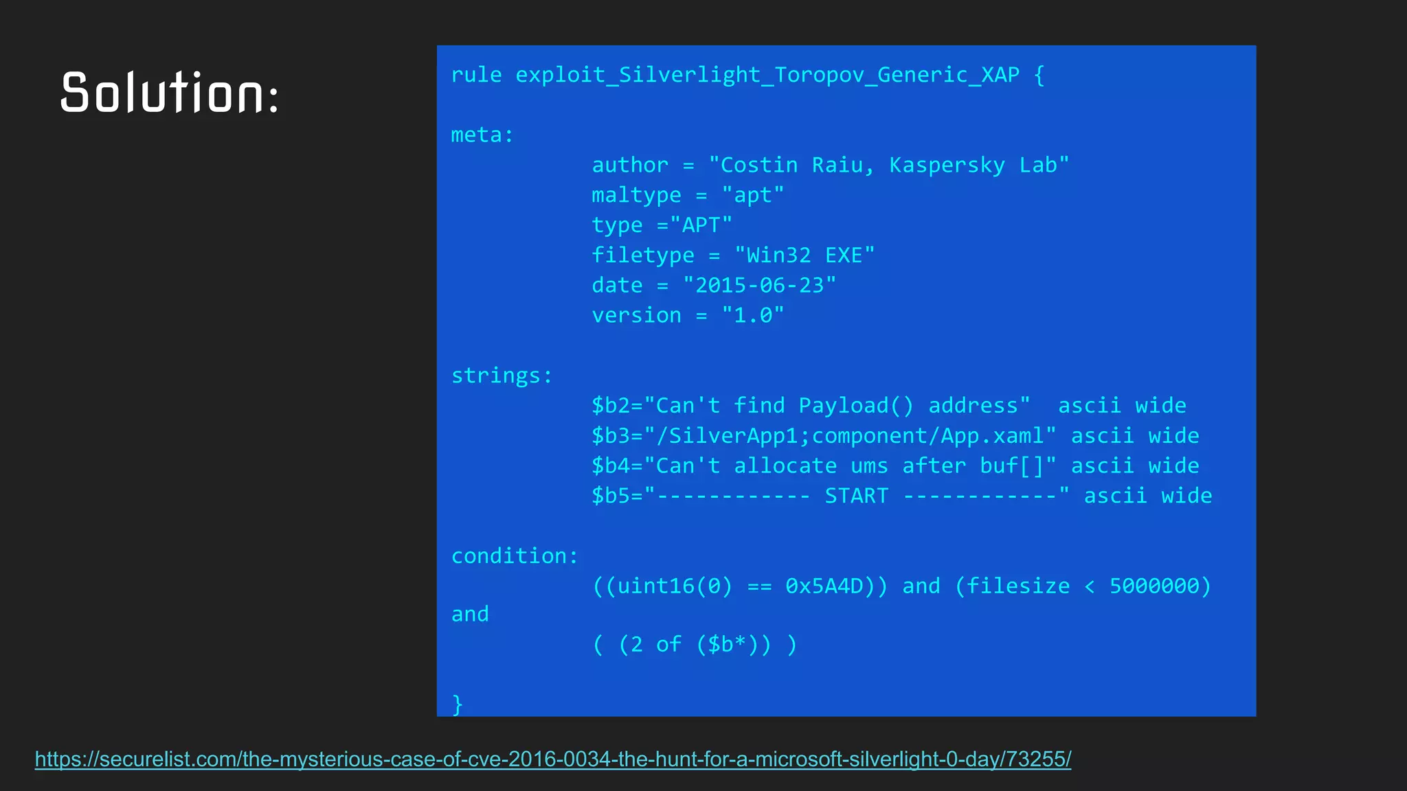 Solution:
rule exploit_Silverlight_Toropov_Generic_XAP {
meta:
author = "Costin Raiu, Kaspersky Lab"
maltype = "apt"
type ="APT"
filetype = "Win32 EXE"
date = "2015-06-23"
version = "1.0"
strings:
$b2="Can't find Payload() address" ascii wide
$b3="/SilverApp1;component/App.xaml" ascii wide
$b4="Can't allocate ums after buf[]" ascii wide
$b5="------------ START ------------" ascii wide
condition:
((uint16(0) == 0x5A4D)) and (filesize < 5000000)
and
( (2 of ($b*)) )
}
https://securelist.com/the-mysterious-case-of-cve-2016-0034-the-hunt-for-a-microsoft-silverlight-0-day/73255/
 