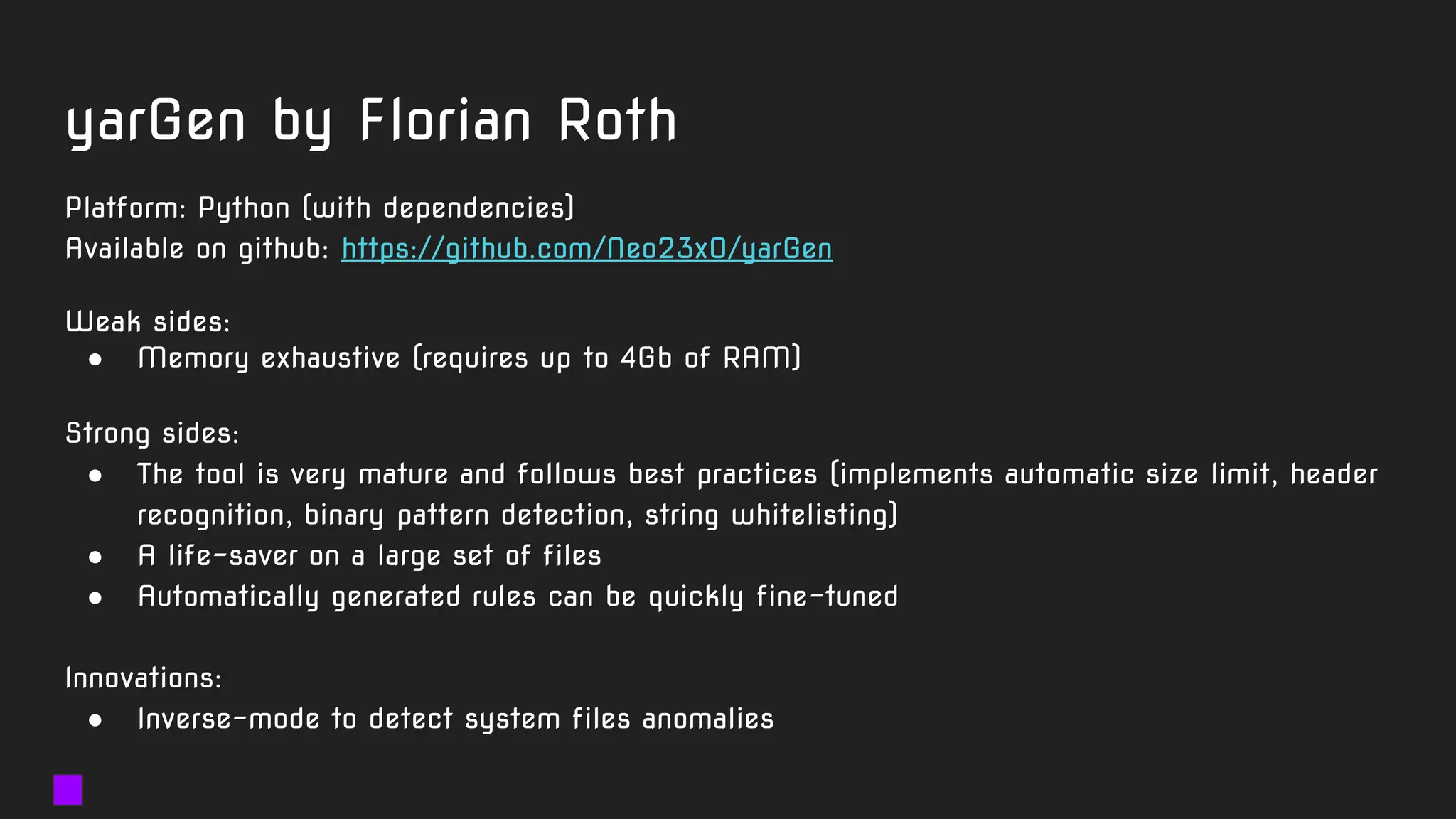 yarGen by Florian Roth
Platform: Python (with dependencies)
Available on github: https://github.com/Neo23x0/yarGen
Weak sides:
● Memory exhaustive (requires up to 4Gb of RAM)
Strong sides:
● The tool is very mature and follows best practices (implements automatic size limit, header
recognition, binary pattern detection, string whitelisting)
● A life-saver on a large set of files
● Automatically generated rules can be quickly fine-tuned
Innovations:
● Inverse-mode to detect system files anomalies
 