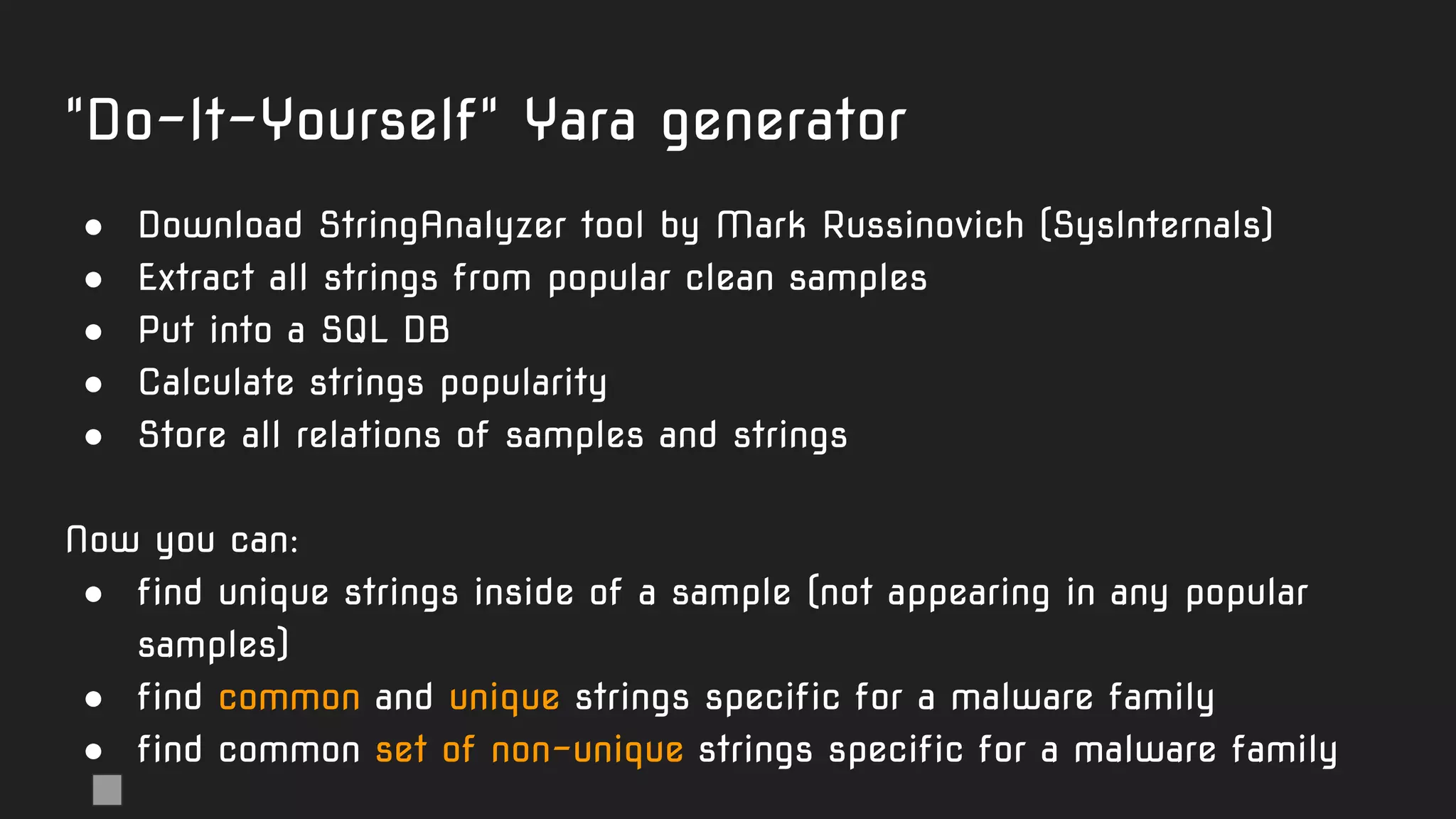 "Do-It-Yourself" Yara generator
● Download StringAnalyzer tool by Mark Russinovich (SysInternals)
● Extract all strings from popular clean samples
● Put into a SQL DB
● Calculate strings popularity
● Store all relations of samples and strings
Now you can:
● find unique strings inside of a sample (not appearing in any popular
samples)
● find common and unique strings specific for a malware family
● find common set of non-unique strings specific for a malware family
 