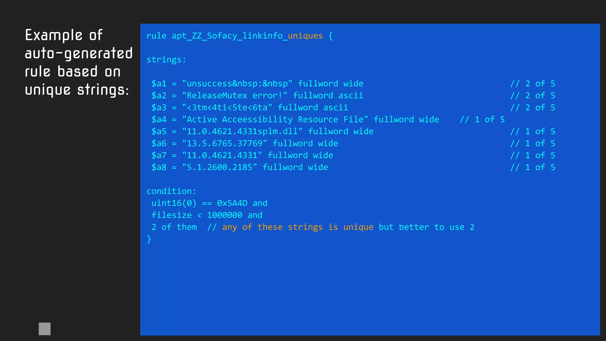 Example of
auto-generated
rule based on
unique strings:
rule apt_ZZ_Sofacy_linkinfo_uniques {
strings:
$a1 = "unsuccess&nbsp:&nbsp" fullword wide // 2 of 5
$a2 = "ReleaseMutex error!" fullword ascii // 2 of 5
$a3 = "<3tm<4ti<5te<6ta" fullword ascii // 2 of 5
$a4 = "Active Acceessibility Resource File" fullword wide // 1 of 5
$a5 = "11.0.4621.4331splm.dll" fullword wide // 1 of 5
$a6 = "13.5.6765.37769" fullword wide // 1 of 5
$a7 = "11.0.4621.4331" fullword wide // 1 of 5
$a8 = "5.1.2600.2185" fullword wide // 1 of 5
condition:
uint16(0) == 0x5A4D and
filesize < 1000000 and
2 of them // any of these strings is unique but better to use 2
}
 