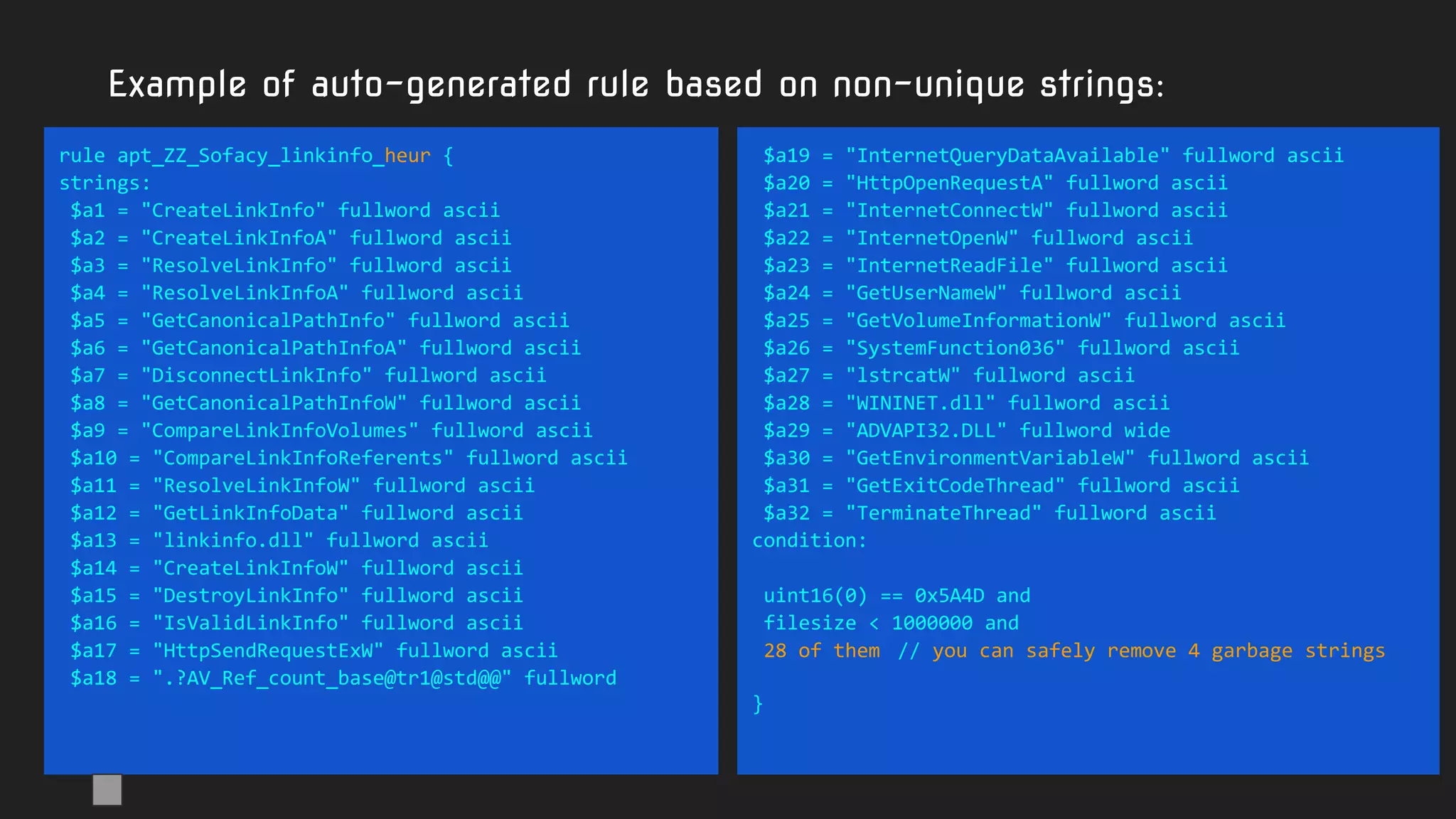 Example of auto-generated rule based on non-unique strings:
rule apt_ZZ_Sofacy_linkinfo_heur {
strings:
$a1 = "CreateLinkInfo" fullword ascii
$a2 = "CreateLinkInfoA" fullword ascii
$a3 = "ResolveLinkInfo" fullword ascii
$a4 = "ResolveLinkInfoA" fullword ascii
$a5 = "GetCanonicalPathInfo" fullword ascii
$a6 = "GetCanonicalPathInfoA" fullword ascii
$a7 = "DisconnectLinkInfo" fullword ascii
$a8 = "GetCanonicalPathInfoW" fullword ascii
$a9 = "CompareLinkInfoVolumes" fullword ascii
$a10 = "CompareLinkInfoReferents" fullword ascii
$a11 = "ResolveLinkInfoW" fullword ascii
$a12 = "GetLinkInfoData" fullword ascii
$a13 = "linkinfo.dll" fullword ascii
$a14 = "CreateLinkInfoW" fullword ascii
$a15 = "DestroyLinkInfo" fullword ascii
$a16 = "IsValidLinkInfo" fullword ascii
$a17 = "HttpSendRequestExW" fullword ascii
$a18 = ".?AV_Ref_count_base@tr1@std@@" fullword
$a19 = "InternetQueryDataAvailable" fullword ascii
$a20 = "HttpOpenRequestA" fullword ascii
$a21 = "InternetConnectW" fullword ascii
$a22 = "InternetOpenW" fullword ascii
$a23 = "InternetReadFile" fullword ascii
$a24 = "GetUserNameW" fullword ascii
$a25 = "GetVolumeInformationW" fullword ascii
$a26 = "SystemFunction036" fullword ascii
$a27 = "lstrcatW" fullword ascii
$a28 = "WININET.dll" fullword ascii
$a29 = "ADVAPI32.DLL" fullword wide
$a30 = "GetEnvironmentVariableW" fullword ascii
$a31 = "GetExitCodeThread" fullword ascii
$a32 = "TerminateThread" fullword ascii
condition:
uint16(0) == 0x5A4D and
filesize < 1000000 and
28 of them // you can safely remove 4 garbage strings
}
 