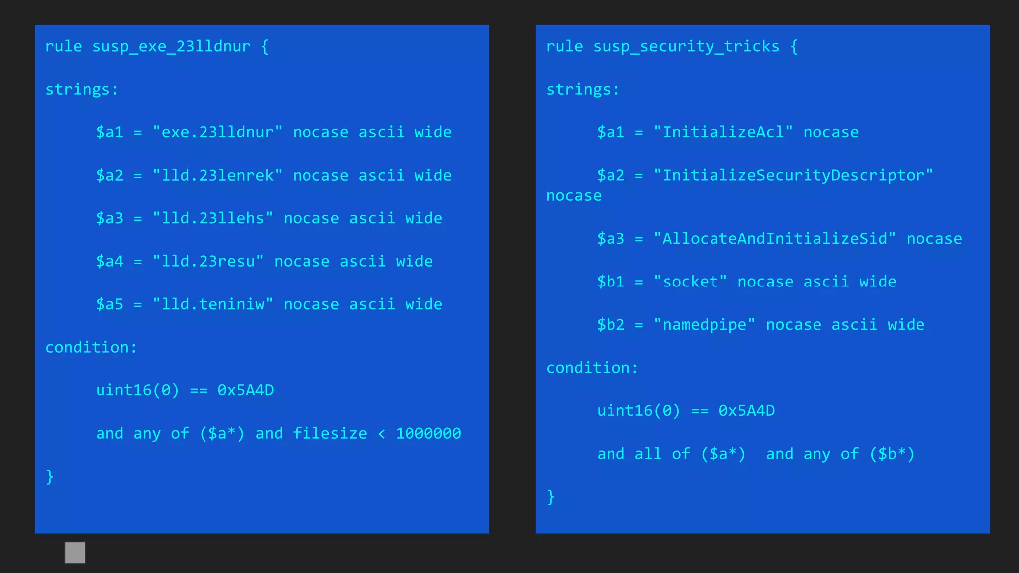 rule susp_exe_23lldnur {
strings:
$a1 = "exe.23lldnur" nocase ascii wide
$a2 = "lld.23lenrek" nocase ascii wide
$a3 = "lld.23llehs" nocase ascii wide
$a4 = "lld.23resu" nocase ascii wide
$a5 = "lld.teniniw" nocase ascii wide
condition:
uint16(0) == 0x5A4D
and any of ($a*) and filesize < 1000000
}
rule susp_security_tricks {
strings:
$a1 = "InitializeAcl" nocase
$a2 = "InitializeSecurityDescriptor"
nocase
$a3 = "AllocateAndInitializeSid" nocase
$b1 = "socket" nocase ascii wide
$b2 = "namedpipe" nocase ascii wide
condition:
uint16(0) == 0x5A4D
and all of ($a*) and any of ($b*)
}
 